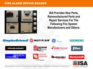 FIRE ALARM REPAIR BRANDS


                                                                                           ISA Provides New Parts,
                                                                                          Remanufactured Parts and
                                                                                           Repair Services For The
                                                                                            Following Fire System
                                                                                          Manufacturers and Others:




International Systems of America, LLC • 1812 Cargo Court • Louisville, KY 40299 • P: 502.499.9485 • TF: 800.430.6013 • W: www.isa-net.com
 