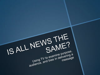 IS ALL NEWS THE SAME? Using TV to examine purpose, audience, and bias in delivering a message 