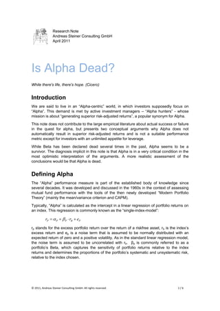 Research Note
                 Andreas Steiner Consulting GmbH
                 April 2011




Is Alpha Dead?
While there's life, there's hope. (Cicero)


Introduction
We are said to live in an “Alpha-centric” world, in which investors supposedly focus on
“Alpha”. This demand is met by active investment managers – “Alpha hunters” - whose
mission is about “generating superior risk-adjusted returns”, a popular synonym for Alpha.

This note does not contribute to the large empirical literature about actual success or failure
in the quest for alpha, but presents two conceptual arguments why Alpha does not
automatically result in superior risk-adjusted returns and is not a suitable performance
metric except for investors with an unlimited appetite for leverage.

While Beta has been declared dead several times in the past, Alpha seems to be a
survivor. The diagnosis implicit in this note is that Alpha is in a very critical condition in the
most optimistic interpretation of the arguments. A more realistic assessment of the
conclusions would be that Alpha is dead.


Defining Alpha
The “Alpha” performance measure is part of the established body of knowledge since
several decades. It was developed and discussed in the 1960s in the context of assessing
mutual fund performance with the tools of the then newly developed “Modern Portfolio
Theory” (mainly the mean/variance criterion and CAPM).

Typically, “Alpha” is calculated as the intercept in a linear regression of portfolio returns on
an index. This regression is commonly known as the “single-index-model”:

           rP   P   P  rB  eP
rp stands for the excess portfolio return over the return of a riskfree asset, rb is the index‟s
excess return and ep is a noise term that is assumed to be normally distributed with an
expected return of zero and a positive volatility. As in the standard linear regression model,
the noise term is assumed to be uncorrelated with rb. βp is commonly referred to as a
portfolio‟s Beta, which captures the sensitivity of portfolio returns relative to the index
returns and determines the proportions of the portfolio‟s systematic and unsystematic risk,
relative to the index chosen.




© 2011, Andreas Steiner Consulting GmbH. All rights reserved.                              1/6
 
