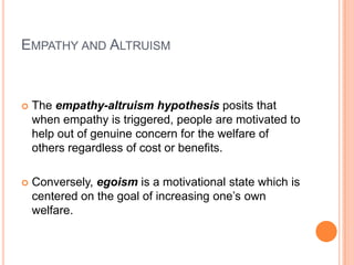 EMPATHY AND ALTRUISM



   The empathy-altruism hypothesis posits that
    when empathy is triggered, people are motivated to
    help out of genuine concern for the welfare of
    others regardless of cost or benefits.

   Conversely, egoism is a motivational state which is
    centered on the goal of increasing one‟s own
    welfare.
 