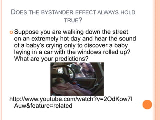 DOES THE BYSTANDER EFFECT ALWAYS HOLD
               TRUE?

 Suppose   you are walking down the street
 on an extremely hot day and hear the sound
 of a baby‟s crying only to discover a baby
 laying in a car with the windows rolled up?
 What are your predictions?




http://www.youtube.com/watch?v=2OdKow7I
  Auw&feature=related
 