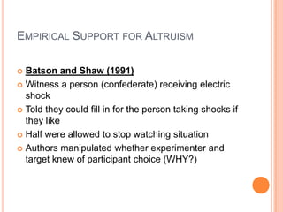 EMPIRICAL SUPPORT FOR ALTRUISM

 Batson and Shaw (1991)
 Witness a person (confederate) receiving electric
  shock
 Told they could fill in for the person taking shocks if
  they like
 Half were allowed to stop watching situation

 Authors manipulated whether experimenter and
  target knew of participant choice (WHY?)
 