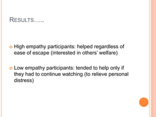 RESULTS…..



   High empathy participants: helped regardless of
    ease of escape (interested in others‟ welfare)

   Low empathy participants: tended to help only if
    they had to continue watching (to relieve personal
    distress)
 