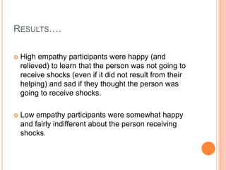 RESULTS….

   High empathy participants were happy (and
    relieved) to learn that the person was not going to
    receive shocks (even if it did not result from their
    helping) and sad if they thought the person was
    going to receive shocks.

   Low empathy participants were somewhat happy
    and fairly indifferent about the person receiving
    shocks.
 