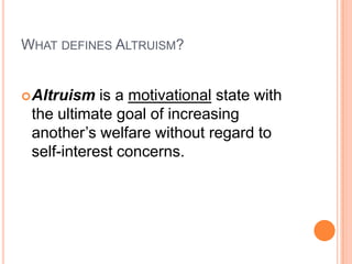 WHAT DEFINES ALTRUISM?


 Altruism  is a motivational state with
 the ultimate goal of increasing
 another‟s welfare without regard to
 self-interest concerns.
 