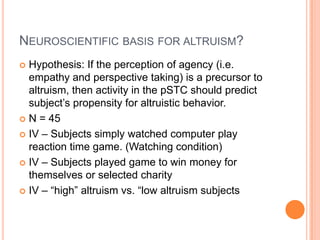 NEUROSCIENTIFIC BASIS FOR ALTRUISM?
 Hypothesis: If the perception of agency (i.e.
  empathy and perspective taking) is a precursor to
  altruism, then activity in the pSTC should predict
  subject‟s propensity for altruistic behavior.
 N = 45

 IV – Subjects simply watched computer play
  reaction time game. (Watching condition)
 IV – Subjects played game to win money for
  themselves or selected charity
 IV – “high” altruism vs. “low altruism subjects
 
