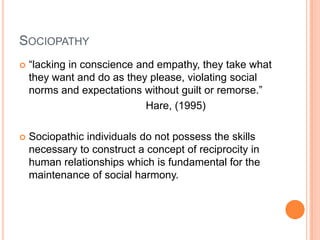 SOCIOPATHY
   “lacking in conscience and empathy, they take what
    they want and do as they please, violating social
    norms and expectations without guilt or remorse.”
                             Hare, (1995)

   Sociopathic individuals do not possess the skills
    necessary to construct a concept of reciprocity in
    human relationships which is fundamental for the
    maintenance of social harmony.
 