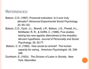REFERENCES:
Batson, C.D. (1987). Prosocial motivation: Is it ever truly
          altruistic? Advanced Experimental Social Psychology,
          20, 65-122.
Batson, C.D., Dyck, J.L., Brandt, J.R., Batson, J.G., Powell, A.L.,
          McMaster, R. R., & Griffitt, C. (1988). Five studies
          testing two new egoistic alternatives to the empathy-
          altruism hypothesis. Journal of Personality and Social
          Psychology, 55, 52-77.
Batson, C. D. (1990). How social an animal? The human
          capacity for caring. American Psychologist, 45, 336-
          346.
Durkheim, E. (1933). The Division of Labor in Society. New
          York: Macmillan
 