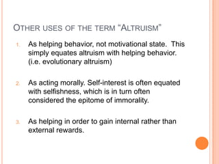 OTHER USES OF THE TERM “ALTRUISM”
1.   As helping behavior, not motivational state. This
     simply equates altruism with helping behavior.
     (i.e. evolutionary altruism)

2.   As acting morally. Self-interest is often equated
     with selfishness, which is in turn often
     considered the epitome of immorality.

3.   As helping in order to gain internal rather than
     external rewards.
 