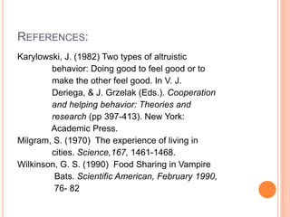 REFERENCES:
Karylowski, J. (1982) Two types of altruistic
        behavior: Doing good to feel good or to
        make the other feel good. In V. J.
        Deriega, & J. Grzelak (Eds.). Cooperation
        and helping behavior: Theories and
        research (pp 397-413). New York:
        Academic Press.
Milgram, S. (1970) The experience of living in
        cities. Science,167, 1461-1468.
Wilkinson, G. S. (1990) Food Sharing in Vampire
         Bats. Scientific American, February 1990,
         76- 82
 