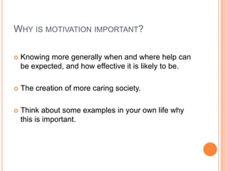 WHY IS MOTIVATION IMPORTANT?

   Knowing more generally when and where help can
    be expected, and how effective it is likely to be.

   The creation of more caring society.

   Think about some examples in your own life why
    this is important.
 