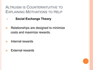 ALTRUISM IS COUNTERINTUITIVE TO
EXPLAINING MOTIVATIONS TO HELP
I.      Social Exchange Theory

    Relationships are designed to minimize
     costs and maximize rewards.

    Internal rewards

    External rewards
 