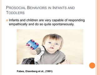 PROSOCIAL BEHAVIORS IN INFANTS AND
TODDLERS
   Infants and children are very capable of responding
    empathically and do so quite spontaneously.




         Fabes, Eisenberg et al., (1991)
 