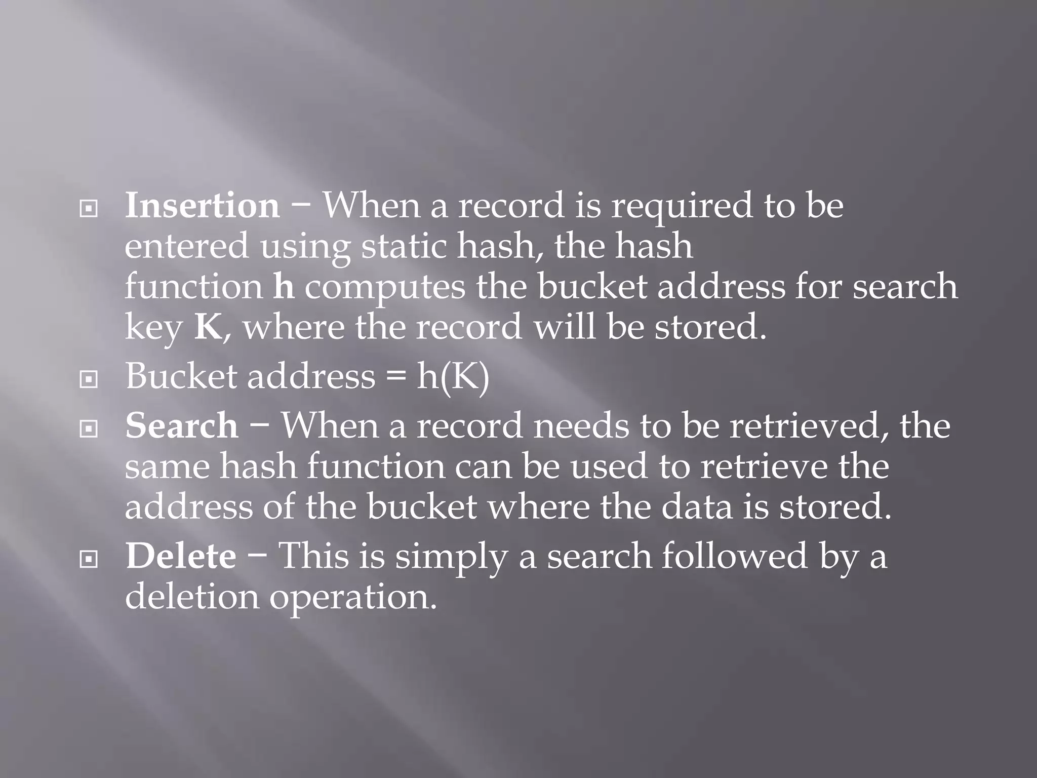  Insertion − When a record is required to be
entered using static hash, the hash
function h computes the bucket address for search
key K, where the record will be stored.
 Bucket address = h(K)
 Search − When a record needs to be retrieved, the
same hash function can be used to retrieve the
address of the bucket where the data is stored.
 Delete − This is simply a search followed by a
deletion operation.
 