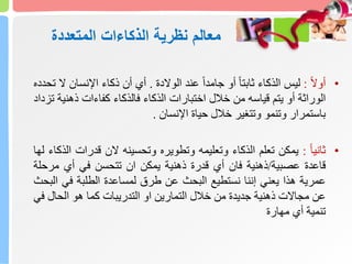 ‫نظرية‬ ‫معالم‬
‫الذكاءات‬
‫المتعددة‬
•
ً
‫ا‬‫ال‬‫أو‬
:
‫ليس‬
‫الذكاء‬
ً
‫ا‬‫ا‬‫ثابت‬
‫أو‬
ً
‫ا‬‫ا‬‫جامد‬
‫عند‬
‫الوالدة‬
.
‫أي‬
‫أن‬
‫ذكاء‬
‫اإلنسان‬
‫ال‬
‫تحدده‬
‫الوراثة‬
‫أو‬
‫يتم‬
‫قياسه‬
‫من‬
‫خالل‬
‫اختبارات‬
‫الذكاء‬
‫فالذكاء‬
‫كفاءات‬
‫ذهن‬
‫ية‬
‫تزداد‬
‫باستمرار‬
‫وتنمو‬
‫وتتغير‬
‫خالل‬
‫حياة‬
‫اإلنسان‬
.
•
ً
‫ا‬‫ا‬‫ثاني‬
:
‫يمكن‬
‫تعلم‬
‫الذكاء‬
‫وتعليمه‬
‫وتطويره‬
‫وتحسينه‬
‫الن‬
‫قدرات‬
‫الذكاء‬
‫لها‬
‫قاعدة‬
‫عصبية‬
/
‫ذهنية‬
‫فان‬
‫أي‬
‫قدرة‬
‫ذهنية‬
‫يمكن‬
‫ان‬
‫تتحسن‬
‫في‬
‫أي‬
‫مرح‬
‫لة‬
‫عمرية‬
‫هذا‬
‫يعني‬
‫إننا‬
‫نستطيع‬
‫البحث‬
‫عن‬
‫طرق‬
‫لمساعدة‬
‫الطلبة‬
‫في‬
‫ا‬
‫لبحث‬
‫عن‬
‫مجاالت‬
‫ذهنية‬
‫جديدة‬
‫من‬
‫خالل‬
‫التمارين‬
‫او‬
‫التدريبات‬
‫كما‬
‫هو‬
‫الحال‬
‫ف‬
‫ي‬
‫تنمية‬
‫أي‬
‫مهارة‬
 