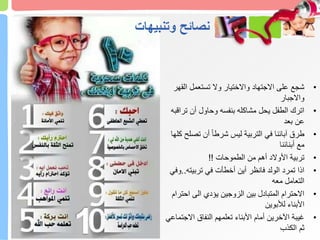 ‫وتنبيهات‬ ‫نصائح‬
•
‫الق‬ ‫تستعمل‬ ‫وال‬ ‫واالختيار‬ ‫االجتهاد‬ ‫على‬ ‫شجع‬
‫هر‬
‫واالجبار‬
•
‫تر‬ ‫أن‬ ‫وحاول‬ ‫بنفسه‬ ‫مشاكله‬ ‫يحل‬ ‫الطفل‬ ‫اترك‬
‫اقبه‬
‫بعد‬ ‫عن‬
•
‫تص‬ ‫أن‬ ً‫ا‬‫شرط‬ ‫ليس‬ ‫التربية‬ ‫في‬ ‫آبائنا‬ ‫طرق‬
‫كلها‬ ‫لح‬
‫أبنائنا‬ ‫مع‬
•
‫الطموحات‬ ‫من‬ ‫أهم‬ ‫األوالد‬ ‫تربية‬
!!
•
‫تربيته‬ ‫في‬ ‫أخطأت‬ ‫أين‬ ‫فانظر‬ ‫الولد‬ ‫تمرد‬ ‫اذا‬
..
‫وفي‬
‫معه‬ ‫التعامل‬
•
‫احت‬ ‫الى‬ ‫يؤدي‬ ‫الزوجين‬ ‫بين‬ ‫المتبادل‬ ‫االحترام‬
‫رام‬
‫لألبوين‬ ‫األبناء‬
•
‫االجت‬ ‫النفاق‬ ‫تعلمهم‬ ‫األبناء‬ ‫أمام‬ ‫اآلخرين‬ ‫غيبة‬
‫ماعي‬
‫الكذب‬ ‫ثم‬
 
