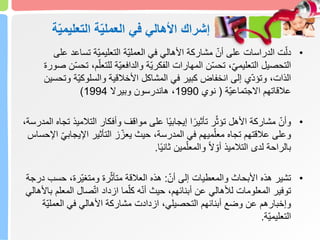 ّ‫ي‬‫التعليم‬ ‫ة‬ّ‫ي‬‫العمل‬ ‫في‬ ‫األهالي‬ ‫إشراك‬
‫ة‬
•
‫تساع‬ ‫ّة‬‫ي‬‫التعليم‬ ‫ّة‬‫ي‬‫العمل‬ ‫في‬ ‫األهالي‬ ‫مشاركة‬ ّ‫أن‬ ‫على‬ ‫الدراسات‬ ‫ت‬ّ‫دل‬
‫على‬ ‫د‬
‫ّة‬‫ي‬‫الفكر‬ ‫المهارات‬ ‫ن‬ّ‫س‬‫تح‬ ،ّ‫ي‬‫التعليم‬ ‫التحصيل‬
ّ‫للتعل‬ ‫ّة‬‫ي‬‫والدافع‬
‫صورة‬ ‫ن‬ّ‫س‬‫تح‬ ،‫م‬
‫و‬ ‫ّة‬‫ي‬‫والسلوك‬ ‫األخالقية‬ ‫المشاكل‬ ‫في‬ ‫كبير‬ ‫انخفاض‬ ‫إلى‬ ‫ي‬ّ‫د‬‫وتؤ‬ ،‫الذات‬
‫تحسين‬
‫ّة‬‫ي‬‫االجتماع‬ ‫عالقاتهم‬
(
‫نوي‬
1990
‫وبيرال‬ ‫هاندرسون‬ ،
1994
)
•
‫التالمي‬ ‫وأفكار‬ ‫مواقف‬ ‫على‬ ‫ا‬ً‫ي‬‫إيجاب‬ ‫ا‬ً‫تأثير‬ ‫ر‬ّ‫تؤث‬ ‫األهل‬ ‫مشاركة‬ ّ‫وأن‬
،‫المدرسة‬ ‫تجاه‬ ‫ذ‬
‫اإليجاب‬ ‫التأثير‬ ‫ز‬ّ‫يعز‬ ‫حيث‬ ،‫المدرسة‬ ‫في‬ ‫ميهم‬ّ‫معل‬ ‫تجاه‬ ‫عالقتهم‬ ‫وعلى‬
‫اإلحساس‬ ّ‫ي‬
‫ا‬ً‫ي‬‫ثان‬ ‫مين‬ّ‫والمعل‬ ً‫ال‬ ّ‫أو‬ ‫التالميذ‬ ‫لدى‬ ‫بالراحة‬
.
•
ّ‫أن‬ ‫إلى‬ ‫والمعطيات‬ ‫األبحاث‬ ‫هذه‬ ‫تشير‬
:
‫حس‬ ،‫ّرة‬‫ي‬‫ومتغ‬ ‫رة‬ّ‫متأث‬ ‫العالقة‬ ‫هذه‬
‫درجة‬ ‫ب‬
‫المع‬ ‫صال‬ّ‫ت‬‫ا‬ ‫ازداد‬ ‫ما‬ّ‫كل‬ ‫ه‬ّ‫ن‬‫أ‬ ‫حيث‬ ،‫أبنائهم‬ ‫عن‬ ‫لألهالي‬ ‫المعلومات‬ ‫توفير‬
‫باألهالي‬ ‫لم‬
ّ‫ي‬‫العمل‬ ‫في‬ ‫األهالي‬ ‫مشاركة‬ ‫ازدادت‬ ،‫التحصيلي‬ ‫أبنائهم‬ ‫وضع‬ ‫عن‬ ‫وإخبارهم‬
‫ة‬
‫ّة‬‫ي‬‫التعليم‬
.
 