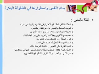 ‫ال‬ ‫الطفولة‬ ‫في‬ ‫واستقرارها‬ ‫النفس‬ ‫بناء‬
‫باكرة‬
•
‫بالنفس‬ ‫الثقة‬
:
»
‫حوله‬ ‫من‬ ‫والبيئة‬ ‫االسرة‬ ‫في‬ ‫واالحترام‬ ‫المكانة‬ ‫الطفل‬ ‫اعطاء‬
»
‫ومشاعره‬ ‫عواطفه‬ ‫عن‬ ‫والتعبير‬ ‫الحديث‬ ‫تعويده‬
»
‫اآلخرين‬ ‫عن‬ ‫يميزه‬ ‫وبما‬ ‫وصفاته‬ ‫بميزاته‬ ‫تعريفه‬
»
‫المشكالت‬ ‫حل‬ ‫على‬ ‫وتعويده‬ ‫بعالقات‬ ‫اآلخرين‬ ‫مع‬ ‫دمجه‬
»
‫الخطأ‬ ‫قبول‬
...
‫منه‬ ‫والتعلم‬ ‫معه‬ ‫والتعامل‬
»
‫الذات‬ ‫على‬ ‫لالعتماد‬ ‫للطفل‬ ‫الفرصة‬ ‫اتاحة‬
»
‫التعبير‬ ‫على‬ ‫القدرة‬ ‫تنمية‬
...
‫لذلك‬ ‫الفرصة‬ ‫باتاحة‬
»
‫محاكمتها‬ ‫ثم‬ ‫عنها‬ ‫للتعبير‬ ‫الحق‬ ‫واعطاؤه‬ ‫الطفل‬ ‫الفكار‬ ‫قيمة‬ ‫اعطاء‬
»
‫واالستقرار‬ ‫والحب‬ ‫االمن‬ ‫جو‬
(
‫واالطمئنان‬ ‫السكينة‬
)
 