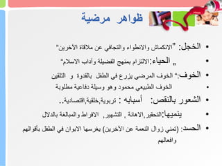 ‫مرضية‬ ‫ظواهر‬
•
‫الخجل‬
:
”
‫اآلخرين‬ ‫مالقاة‬ ‫عن‬ ‫والتجافي‬ ‫واالنطواء‬ ‫االنكماش‬
“
•
„
‫الحياء‬
:
‫االسالم‬ ‫وآداب‬ ‫الفضيلة‬ ‫بمنهج‬ ‫االلتزام‬
“
•
‫الخوف‬
:
“
‫التلقين‬ ‫و‬ ‫بالقدوة‬ ‫الطفل‬ ‫في‬ ‫يزرع‬ ‫المرضي‬ ‫الخوف‬
•
‫مطلوبة‬ ‫دفاعية‬ ‫وسيلة‬ ‫وهو‬ ‫محمود‬ ‫الطبيعي‬ ‫الخوف‬
•
‫الشعور‬
‫بالنقص‬
:
‫أسبابه‬
:
‫تربوية‬
,
‫خلقية‬
,
‫اقتصادية‬
..
•
‫ينميها‬
:
‫التحقير‬
,
‫االهانة‬
,
‫التشهير‬
,
‫بالدالل‬ ‫والمبالغة‬ ‫االفراط‬
•
‫الحسد‬
( :
‫اآلخرين‬ ‫عن‬ ‫النعمة‬ ‫زوال‬ ‫تمني‬
)
‫يغرسها‬
‫بأقوالهم‬ ‫الطفل‬ ‫في‬ ‫االبوان‬
‫وافعالهم‬
 