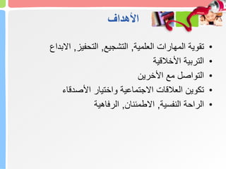 ‫األهداف‬
•
‫العلمية‬ ‫المهارات‬ ‫تقوية‬
,
‫التشجيع‬
,
‫التحفيز‬
,
‫االبداع‬
•
‫األخالقية‬ ‫التربية‬
•
‫األخرين‬ ‫مع‬ ‫التواصل‬
•
‫األصدقاء‬ ‫واختيار‬ ‫االجتماعية‬ ‫العالقات‬ ‫تكوين‬
•
‫النفسية‬ ‫الراحة‬
,
‫االطمئنان‬
,
‫الرفاهية‬
 