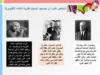 ‫ضحايا‬ ‫يصبحوا‬ ‫ان‬ ‫كادوا‬ ‫اشخاص‬
‫التقلي‬ ‫الذكاء‬ ‫نظرية‬
‫دي‬
!!
‫رؤوساء‬ ‫أحد‬ ،‫ويلسون‬
‫يتعل‬ ‫لم‬ ‫المتحدة‬ ‫الواليات‬
‫م‬
‫التاس‬ ‫بلوغ‬ ‫حتى‬ ‫الحروف‬
‫عة‬
‫حتى‬ ‫القراءة‬ ‫يتعلم‬ ‫ولم‬
‫األقارب‬ ‫وكان‬ ‫عشر‬ ‫الحادية‬
‫اسف‬ ‫عن‬ ‫لوالديه‬ ‫يعبرون‬
‫هم‬
‫غبي‬ ‫ابنهم‬ ‫الن‬
!
‫مخترع‬ ،‫اديسون‬ ‫توماس‬
‫كان‬ ‫طفال‬ ‫كان‬ ‫عندما‬ ‫المصباح‬
،‫عقليا‬ ‫الشاذ‬ ‫عليه‬ ‫يطلق‬
‫يكن‬ ‫لم‬ ‫انه‬ ‫مذكراته‬ ‫في‬ ‫وكتب‬
‫مسايرة‬ ‫على‬ ‫مطلقا‬ ‫قادرا‬
‫والده‬ ‫وكان‬ ،‫المدرسي‬ ‫العمل‬
‫غبي‬ ‫أنه‬ ‫يظن‬
.
‫عالم‬ ،‫اينشتاين‬ ‫البرت‬
‫لم‬، ‫والرياضيات‬ ‫الفيزياء‬
‫السابعة‬ ‫في‬ ‫اال‬ ‫الكالم‬ ‫يستطع‬
‫بقدرة‬ ‫يتمتع‬ ‫وكان‬ ‫عمره‬ ‫من‬
‫يكن‬ ‫لم‬ ‫و‬ ‫الحساب‬ ‫في‬ ‫عالية‬
‫المقررات‬ ‫اجتياز‬ ‫على‬ ‫قادرا‬
‫وكان‬ ،‫األخرى‬ ‫االكاديمية‬
‫اللغات‬ ‫تعلم‬ ‫في‬ ‫بشدة‬ ‫يعاني‬
.
 