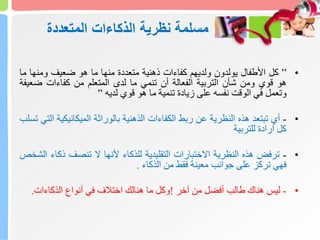 ‫المتعددة‬ ‫الذكاءات‬ ‫نظرية‬ ‫مسلمة‬
•
”
‫كل‬
‫األطفال‬
‫يولدون‬
‫ولديهم‬
‫كفاءات‬
‫ذهنية‬
‫متعددة‬
‫منها‬
‫ما‬
‫هو‬
‫ضعيف‬
‫ومنها‬
‫م‬
‫ا‬
‫هو‬
‫قوي‬
‫ومن‬
‫شأن‬
‫التربية‬
‫الفعالة‬
‫أن‬
‫تنمي‬
‫ما‬
‫لدى‬
‫المتعلم‬
‫من‬
‫كفاءات‬
‫ضع‬
‫يفة‬
‫وتعمل‬
‫في‬
‫الوقت‬
‫نفسه‬
‫على‬
‫زيادة‬
‫تنمية‬
‫ما‬
‫هو‬
‫قوي‬
‫لديه‬
”
•
-
‫أي‬
‫تبتعد‬
‫هذه‬
‫النظرية‬
‫عن‬
‫ربط‬
‫الكفاءات‬
‫الذهنية‬
‫بالوراثة‬
‫الميكانيكي‬
‫ة‬
‫التي‬
‫تسلب‬
‫كل‬
‫ارادة‬
‫للتربية‬
•
-
‫ترفض‬
‫هذه‬
‫النظرية‬
‫االختبارات‬
‫التقليدية‬
‫للذكاء‬
‫ألنها‬
‫ال‬
‫تنصف‬
‫ذكا‬
‫ء‬
‫الشخص‬
‫فهي‬
‫تركز‬
‫على‬
‫جوانب‬
‫معينة‬
‫فقط‬
‫من‬
‫الذكاء‬
.
•
-
‫ليس‬
‫هناك‬
‫طالب‬
‫أفضل‬
‫من‬
‫آخر‬
!
‫وكل‬
‫ما‬
‫هنالك‬
‫اختالف‬
‫في‬
‫أنواع‬
‫الذكاءات‬
.
 