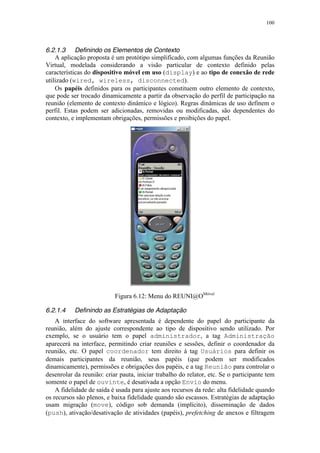 100
6.2.1.3 Definindo os Elementos de Contexto
A aplicação proposta é um protótipo simplificado, com algumas funções da Reunião
Virtual, modelada considerando a visão particular de contexto definido pelas
características do dispositivo móvel em uso (display) e ao tipo de conexão de rede
utilizado (wired, wireless, disconnected).
Os papéis definidos para os participantes constituem outro elemento de contexto,
que pode ser trocado dinamicamente a partir da observação do perfil de participação na
reunião (elemento de contexto dinâmico e lógico). Regras dinâmicas de uso definem o
perfil. Estas podem ser adicionadas, removidas ou modificadas, são dependentes do
contexto, e implementam obrigações, permissões e proibições do papel.
Figura 6.12: Menu do REUNI@OMóvel
6.2.1.4 Definindo as Estratégias de Adaptação
A interface do software apresentada é dependente do papel do participante da
reunião, além do ajuste correspondente ao tipo de dispositivo sendo utilizado. Por
exemplo, se o usuário tem o papel administrador, a tag Administração
aparecerá na interface, permitindo criar reuniões e sessões, definir o coordenador da
reunião, etc. O papel coordenador tem direito à tag Usuários para definir os
demais participantes da reunião, seus papéis (que podem ser modificados
dinamicamente), permissões e obrigações dos papéis, e a tag Reunião para controlar o
desenrolar da reunião: criar pauta, iniciar trabalho do relator, etc. Se o participante tem
somente o papel de ouvinte, é desativada a opção Envio do menu.
A fidelidade de saída é usada para ajuste aos recursos da rede: alta fidelidade quando
os recursos são plenos, e baixa fidelidade quando são escassos. Estratégias de adaptação
usam migração (move), código sob demanda (implícito), disseminação de dados
(push), ativação/desativação de atividades (papéis), prefetching de anexos e filtragem
 