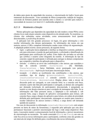 101
de dados para ajuste da capacidade dos recursos, e sincronização de buffers locais para
tratamento da desconexão. Uma variedade de filtros (compressão, redução de imagem,
conversão de formato) poderá será inserida entre o cliente e o servidor para reduzir a
necessidade de recursos (ver item 6.2.3: multimídia adaptativa).
6.2.1.5 Modelando a Solução
Muitas aplicações que dependem da capacidade da rede tendem a tratar PDAs como
clientes leves onde atuam somente como dispositivos de entrada/saída. No reuni@ao, os
clientes têm embutidos outras atividades, como armazenamento local quando
desconectados, e prefetching de anexos.
A aplicação tem três grandes processos: (i) login, (ii) gerar informações e (iii)
receber informações dos demais participantes. As informações são textos em sua
maioria; anexos e URLs compõem informações usadas como reforço de argumentação.
A adaptação poderá ocorrer, nesses processos, da seguinte forma:
• login - a aplicação inicia adaptando a interface ao dispositivo corrente, pedindo a
este para selecionar a reunião da qual participará, e solicitando a identificação do
participante para certificação (id, senha). Estes dados são enviados ao servidor
que certifica o usuário como integrante da reunião. A informação de tipo de
conexão e papel do participante é utilizada para carregar os demais componentes
que comporão a interface da aplicação para o dispositivo;
• emissão – é relativa ao envio das contribuições e dos anexos, que considera o
tipo de conexão corrente: forte/wired – alta fidelidade;
fraca/wireless - baixa fidelidade, envio postergado (em partes);
desconectado – buferização local para sincronização futura;
• recepção – é relativa ao recebimento das contribuições e dos anexos, que
considera: tipo de display (pleno=notebook, restrito=PDA,
insuficiente=celular) e conexão corrente (forte=wired,
fraca=wireless, desconectada). Display pleno: toda a árvore de
discussão pode ser carregada, se com conexão forte; se a conexão está fraca,
somente a parte não lida pelo participante é carregada, as demais são carregadas
por demanda (solicitação do participante); desconectada, é perguntado ao
usuário se este deseja conectar-se para a recepção de mensagens não lidas. Se as
informações não lidas possuem anexo, a adaptação a ser realizada é: sob
conexão forte, carga e disparo do aplicativo correspondente para leitura; sob
conexão fraca, carga e disparo do aplicativo para leitura, em ordem de prioridade
definida pelo participante; desconectado, mensagem ao usuário para conectar e
receber indicativos de anexos (nomes e URLs), e carga destes sob demanda
(pedido do usuário).
Em caso de desconexão (a informação conectado/desconectado está sempre
presente na barra de status da ferramenta), é requerido pela aplicação que esta deve
permanecer funcional e permitir sincronização tão logo a rede esteja disponível. Para
tanto, é necessário manter o armazenamento local de informações, e prover mecanismos
de sincronização na reconexão. No modo conectado (forte ou fraco), um ente na
rede fixa envia as novas informações para o participante, conforme estas são geradas ou
um intervalo de tempo foi definido para o recebimento das novas informações.
 