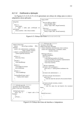 102
6.2.1.6 Codificando a Aplicação
As Figuras 6.13, 6.14, 6.15 e 6.16 apresentam um esboço de código para os entes e
adaptadores dessa aplicação.
Figura 6.13: Esboço dos Entes holo e contrib
Figura 6.14: Esboço dos Entes de Interface e Adaptadores
///////// desktopLogin.adp ////////////////
//@context: deviceType::desktop
adapter being login::DesktopLogin
{
desktopLogin (user) {
native Java {* // import code of the
Reuni@o
*}
setTree(); …
}
}
being contrib
{ //
discovery BD (ava:/BD) {
clone (file(BD), #bd);
history ! tuple (“BD”, bd.getContents());
}
while true {
sync onContext storeBD {
history # tuple (“BD”, bd.setContents());
}
}
}
being holo
{
holo ( ) {
clone (login);
// login e senha para certificação do
participante
clone (contrib); // abre a base de dados
}
}
adaptive being login
context deviceType::(cellular, PDA,
desktop);
context role::(administrator, coordenator,
relator, member, listener)
{ adaptive setAttachRead(name, type)
context typeFileConnection;
setTree ( ) {
clone (tree, #tree);
}
setPush() {
clone (pushBeing);
}
setEdit () {
// unavailable for listener
clone (editBeing);
}
setSend ( ) {
clone (sendBeing);
}
setAttachRead (name, type) {
// display attach request
}
….
}
////////// PDAlogin.adp ///////////////
//@context: deviceType
adapter being login::PDAlogin
{ context connection::(disconnected, wired, wireless);
context role::(administrator, coordinator, relator,
member, listener);
PDAlogin (idUser) {
identifyUser(iduser);
native Java {*
// code j2ME/personalJava for Zaurus
// use the awt library for interface implementation
// show and select the meeting
// show basic interface
*}
// add new components
onContext role::coordenator {
native Java {* // add tag about coordinator role
*}
}
onContext role::administrator { …}
…..
onContext network::disconnected {
native Java {*
// alter the status bar and active the reconnect button
*}
}
onContext network::(wireless, wired) {
native Java {*
// alter the status bar and deactive the reconnect
button
*}
}
}
identifyUser (usr) {
…
}
…..
}
 