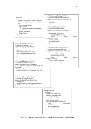 103
Figura 6.15: Esboço dos Adaptadores para Recebimento de Contribuições
/////////// PDATree.adp //////////////
//@context: deviceType::PDA
adapter tree.displayTree()::PDATree
{
// expands no-worked tree
// indicates the existence of attach
// user will request the attach’s read
}
...
}
////////// cellularTree.adp /////////////////
//@context: deviceType::cellular
adapter tree.displayTree()::cellularTree
{ // indicates the existence of attach but reading is
unavailable
// display only the tree structure
// expansion is request on-demand to each item
}
////////// desktopTree.adp /////////////////
//@context: deviceType::desktop
adapter tree.displayTree()::desktopTree
{ // display tree
// in background, it continues expanding the tree
prefetch anexos to device; // all
}
being tree
{
adaptive expandTree() context connection;
adaptive displayTree() context deviceType;
tree() {
move to being:contrib;
expandTree();
// read BD of the parent’s history and
// mount the tree
move to being:login;
displayTree();
}
}
///////// disconnectTree.adp ///////////
//@context: connection::disconnected
adapter tree.expandTree()::disconnectTree
{
reconnect;
}
///////// wiredTree.adp //////////////
//@context: connection::wired
adapter tree.expandTree()::wiredTree
{
discovery BD (ava:/BD) {
clone(file(BD),#contrib);
history ! tuple (“contrib”,
contrib.getContents());
// select contrib
// prefetch (attach)
}
}
///////// wirelessTree.adp ////////////////
//@context: connection::wireless
adapter tree.expandTree()::wirelessTree
{
discovery BD (ava:/BD) {
clone(file(BD),#contrib);
history ! tuple (“contrib”,
contrib.getContents());
// select contrib. not read
// set existence of attach
….
}
}
being pushBeing {
pushBeing ( ) {
context newContribution;
adaptive pushNewContrib
context deviceType;
move to being:contrib;
sync onContext newContribution {
clone (pushBeing,
#anotherPushBeing);
move to being:login;
pushNewContrib();
}
}
}
 