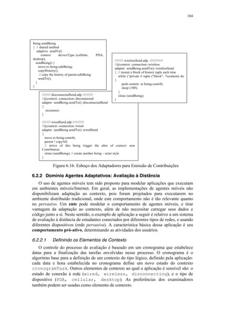 104
Figura 6.16: Esboço dos Adaptadores para Emissão de Contribuições
6.2.2 Domínio Agentes Adaptativos: Avaliação à Distância
O uso de agentes móveis tem sido proposto para modelar aplicações que executam
em ambientes móveis/Internet. Em geral, as implementações de agentes móveis não
disponibilizam adaptação ao contexto, pois foram projetados para executarem no
ambiente distribuído tradicional, onde este comportamento não é tão relevante quanto
no pervasivo. Um ente pode modelar o comportamento de agentes móveis, e tirar
vantagem da adaptação ao contexto, além de não necessitar carregar seus dados e
código junto a si. Neste sentido, o exemplo de aplicação a seguir é relativo a um sistema
de avaliação à distância de estudantes conectados por diferentes tipos de redes, e usando
diferentes dispositivos (rede pervasiva). A característica básica dessa aplicação é seu
comportamento pró-ativo, determinando as atividades dos usuários.
6.2.2.1 Definindo os Elementos de Contexto
O controle do processo de avaliação é baseado em um cronograma que estabelece
datas para a finalização das tarefas envolvidas nesse processo. O cronograma é o
algoritmo base para a definição de um contexto do tipo lógico, definido pela aplicação:
cada data e hora estabelecida no cronograma define um novo estado do contexto
cronogramTask. Outros elementos de contexto ao qual a aplicação é sensível são: o
estado de conexão à rede (wired, wireless, disconnecting), e o tipo de
dispositivo (PDA, cellular, desktop). As preferências dos examinadores
também podem ser usadas como elemento de contexto.
///////// disconnectedSend.adp ///////////
//@context: connection::disconnected
adapter sendBeing.sendTo()::disconnectedSend
{
reconnect;
}
///////// wiredSend.adp ////////////
//@context: connection::wired
adapter sendBeing.sendTo()::wiredSend
{
move to being:contrib;
parent ! copyAll;
// arrive of this being trigger the alter of context: new
Contribution
clone (sendBeing); // create another being – actor style
}
///////// wirelessSend.adp //////////////
//@context: connection::wireless
adapter sendBeing.sendTo()::wirelessSend
{ // mount a block of history tuple each time
while (“private # tuple (“block”, %content) do
{
push content to being:contrib;
sleep (100);
}
clone (sendBeing);
}
being sendBeing
{ // shared method
adaptive sendTo()
context deviceType::(cellular, PDA,
desktop);
sendBeing() {
move to being:editBeing;
copyHistory();
// copy the history of parent:editBeing
sendTo();
}
}
 