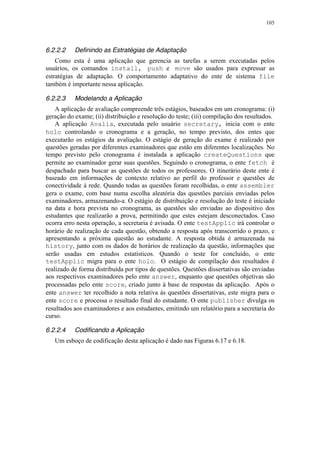 105
6.2.2.2 Definindo as Estratégias de Adaptação
Como esta é uma aplicação que gerencia as tarefas a serem executadas pelos
usuários, os comandos install, push e move são usados para expressar as
estratégias de adaptação. O comportamento adaptativo do ente de sistema file
também é importante nessa aplicação.
6.2.2.3 Modelando a Aplicação
A aplicação de avaliação compreende três estágios, baseados em um cronograma: (i)
geração do exame; (ii) distribuição e resolução do teste; (iii) compilação dos resultados.
A aplicação Avalia, executada pelo usuário secretary, inicia com o ente
holo controlando o cronograma e a geração, no tempo previsto, dos entes que
executarão os estágios da avaliação. O estágio de geração do exame é realizado por
questões geradas por diferentes examinadores que estão em diferentes localizações. No
tempo previsto pelo cronograma é instalada a aplicação createQuestions que
permite ao examinador gerar suas questões. Seguindo o cronograma, o ente fetch é
despachado para buscar as questões de todos os professores. O itinerário deste ente é
baseado em informações de contexto relativo ao perfil do professor e questões de
conectividade à rede. Quando todas as questões foram recolhidas, o ente assembler
gera o exame, com base numa escolha aleatória das questões parciais enviadas pelos
examinadores, armazenando-a. O estágio de distribuição e resolução do teste é iniciado
na data e hora prevista no cronograma, as questões são enviadas ao dispositivo dos
estudantes que realizarão a prova, permitindo que estes estejam desconectados. Caso
ocorra erro nesta operação, a secretaria é avisada. O ente testApplic irá controlar o
horário de realização de cada questão, obtendo a resposta após transcorrido o prazo, e
apresentando a próxima questão ao estudante. A resposta obtida é armazenada na
history, junto com os dados de horários de realização da questão, informações que
serão usadas em estudos estatísticos. Quando o teste for concluído, o ente
testApplic migra para o ente holo. O estágio de compilação dos resultados é
realizado de forma distribuída por tipos de questões. Questões dissertativas são enviadas
aos respectivos examinadores pelo ente answer, enquanto que questões objetivas são
processadas pelo ente score, criado junto à base de respostas da aplicação. Após o
ente answer ter recolhido a nota relativa às questões dissertativas, este migra para o
ente score e processa o resultado final do estudante. O ente publisher divulga os
resultados aos examinadores e aos estudantes, emitindo um relatório para a secretaria do
curso.
6.2.2.4 Codificando a Aplicação
Um esboço de codificação desta aplicação é dado nas Figuras 6.17 e 6.18.
 