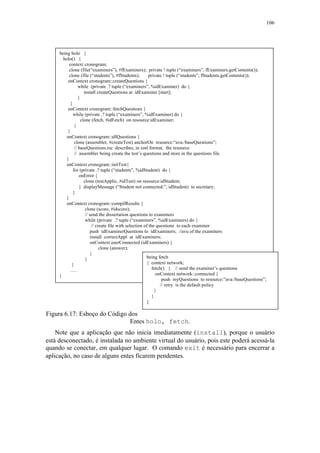 106
Figura 6.17: Esboço do Código dos
Entes holo, fetch.
Note que a aplicação que não inicia imediatamente (install), porque o usuário
está desconectado, é instalada no ambiente virtual do usuário, pois este poderá acessá-la
quando se conectar, em qualquer lugar. O comando exit é necessário para encerrar a
aplicação, no caso de alguns entes ficarem pendentes.
being holo {
holo() {
context cronogram;
clone (file(“examiners”), #fExaminers); private ! tuple (“examiners”, fExaminers.getContents());
clone (file (“students”), #fStudents); private ! tuple (“students”, fStudents.getContents());
onContext cronogram::createQuestions {
while (private .? tuple (“examiners”, %idExaminer) do {
install createQuestions at idExaminer [start];
}
}
onContext cronogram::fetchQuestions {
while (private .? tuple (“examiners”, %idExaminer) do {
clone (fetch, #idFetch) on resource:idExaminer;
}
}
onContext cronogram::allQuestions {
clone (assembler, #createTest) anchorOn resource:“ava:/baseQuestions”;
// baseQuestions.rsc describes, in xml format, the resource
// assembler being create the test’s questions and store in the questions file.
}
onContext cronogram::initTest{
for (private .? tuple (“students”, %idStudent) do {
onError {
clone (testApplic, #idTest) on resource:idStudent;
} displayMessage (“Student not connected:”, idStudent) to secretary;
}
}
onContext cronogram::compilResults {
clone (score, #idscore);
// send the dissertation questions to examiners
while (private .? tuple (“examiners”, %idExaminers) do {
// create file with selection of the questions to each examiner
push idExaminerQuestions to idExaminers; //avu of the examiners
install correctAppl at idExaminers;
onContext userConnected (idExaminers) {
clone (answer);
}
}
}
….
}
being fetch
{ context network;
fetch() { // send the examiner’s questions
onContext network::connected {
push myQuestions to resource:”ava:/baseQuestions”;
// retry is the default policy
}
}
}
 