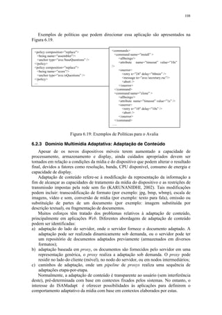 108
Exemplos de políticas que podem direcionar essa aplicação são apresentados na
Figura 6.19.
Figura 6.19: Exemplos de Políticas para o Avalia
6.2.3 Domínio Multimídia Adaptativa: Adaptação de Conteúdo
Apesar de os novos dispositivos móveis terem aumentado a capacidade de
processamento, armazenamento e display, ainda cuidados apropriados devem ser
tomados em relação a condições da mídia e do dispositivo que podem alterar o resultado
final, devidos a fatores como resolução, banda, CPU disponível, consumo de energia e
capacidade de display.
Adaptação de conteúdo refere-se à modificação da representação da informação a
fim de alcançar as capacidades de tratamento da mídia do dispositivo e as restrições de
transmissão impostas pela rede sem fio (KARUNANIDHI, 2002). Tais modificações
podem incluir: transcodificação de formato (por exemplo: jpg, bmp, wbmp), escala de
imagens, vídeo e som, conversão de mídia (por exemplo: texto para fala), omissão ou
substituição de partes de um documento (por exemplo: imagem substituída por
descrição textual), ou fragmentação de documentos.
Muitos esforços têm tratado dos problemas relativos à adaptação de conteúdo,
principalmente em aplicações Web. Diferentes abordagens de adaptação de conteúdo
podem ser identificadas:
a) adaptação do lado do servidor, onde o servidor fornece o documento adaptado. A
adaptação pode ser realizada dinamicamente sob demanda, ou o servidor pode ter
um repositório de documentos adaptados previamente (armazenados em diversos
formatos);
b) adaptação baseada em proxy, os documentos são fornecidos pelo servidor em uma
representação genérica, o proxy realiza a adaptação sob demanda. O proxy pode
residir no lado do cliente (móvel), no nodo do servidor, ou em nodos intermediários;
c) caminhos de adaptação, onde um pipeline de proxys realiza uma sequência de
adaptações etapa-por-etapa.
Normalmente, a adaptação de conteúdo é transparente ao usuário (sem interferência
deste), pré-determinada com base em contextos fixados pelos sistemas. No entanto, o
interesse do ISAMadapt é oferecer possibilidades às aplicações para definirem o
comportamento adaptativo da mídia com base em contextos elaborados por estas.
<policy composition=”replace”>
<being name=”assembler”/>
<anchor type=”ava:/baseQuestions” />
</policy>
<policy composition=”replace”>
<being name=”score”/>
<anchor type=”ava:/oQuestions” />
</policy>
…
<commands>
<command name=”install” >
<allbeings/>
<attribute name=”timeout” value=”10s”
/>
<onerror>
<retry n=”24” delay=”60min” />
<message to=”ava:/secretary.rsc”/>
<abort />
</onerror>
</command>
<command name=”clone” >
<allbeings/>
<attribute name=”timeout” value=”1s” />
<onerror>
<retry n=”10” delay=”10s” />
<abort />
</onerror>
</command>
…..
 