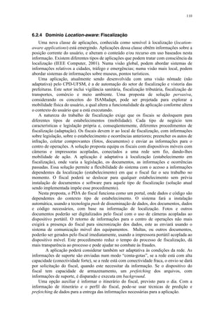 110
6.2.4 Domínio Location-aware: Fiscalização
Uma nova classe de aplicações, conhecida como sensível à localização (location-
aware applications) está emergindo. Aplicações dessa classe obtêm informações sobre a
posição corrente do usuário, e alteram o conteúdo e/ou recurso em uso baseados nesta
informação. Existem diferentes tipos de aplicações que podem tratar com consciência da
localização (IEEE Computer, 2001). Numa visão global, podem abordar sistemas de
informações relativos a cidades, tráfego e emergências; numa visão mais local, podem
abordar sistemas de informações sobre museus, pontos turísticos.
Uma aplicação, atualmente sendo desenvolvida com uma visão nômade (não
adaptativa) pelo CPD-UFSM, é a de automação do setor de fiscalização e vistoria das
prefeituras. Este setor inclui vigilância sanitária, fiscalização tributária, fiscalização de
transportes, comércio e meio ambiente. Uma proposta de solução pervasiva,
considerando os conceitos do ISAMadapt, pode ser projetada para explorar a
mobilidade física do usuário, a qual altera a funcionalidade da aplicação conforme altera
o contexto do usuário que a está executando.
A natureza do trabalho de fiscalização exige que os fiscais se desloquem para
diferentes tipos de estabelecimentos (mobilidade). Cada tipo de negócio tem
características e legislação própria e, conseqüentemente, diferentes procedimentos de
fiscalização (adaptação). Os fiscais devem ir ao local de fiscalização, com informações
sobre legislação, sobre o estabelecimento e ocorrências anteriores; preencher os autos de
infração, coletar comprovantes (fotos, documentos) e enviar as informações para o
centro de operações. A solução proposta equipa os fiscais com dispositivos móveis com
câmeras e impressoras acopladas, conectados a uma rede sem fio, dando-lhes
mobilidade de ação. A aplicação é adaptativa à localização (estabelecimento em
fiscalização), onde varia a legislação, os documentos, as informações e ocorrências
passadas. Essa solução permite a flexibilidade do sistema com o acesso a informações
dependentes da localização (estabelecimento) em que o fiscal faz o seu trabalho no
momento. O fiscal poderá se deslocar para qualquer estabelecimento sem prévia
instalação de documentos e software para aquele tipo de fiscalização (solução atual
sendo implementada impõe esse procedimento).
Nesta proposta, o PDA do fiscal funciona como um portal, onde dados e código são
dependentes do contexto tipo de estabelecimento. O sistema fará a instalação
automática, usando a tecnologia push de disseminação de dados, dos documentos, dados
e código necessários, com base na informação de localização. Fotos e outros
documentos poderão ser digitalizados pelo fiscal com o uso de câmeras acopladas ao
dispositivo portátil. O retorno de informações para o centro de operações não mais
exigirá a presença do fiscal para sincronização dos dados, este as enviará usando o
sistema de comunicação móvel dos equipamentos. Multas, ou outros documentos,
poderão ser gerados pelo fiscal imediatamente, usando a impressora portátil acoplada ao
dispositivo móvel. Este procedimento reduz o tempo do processo de fiscalização, dá
mais transparência ao processo e pode ajudar no combate às fraudes.
A aplicação poderá considerar também ser adaptativa às condições da rede. As
informações de suporte são enviadas num modo “conta-gotas”, se a rede está com alta
capacidade (conectividade forte), se a rede está com conectividade fraca, o envio se dará
por solicitação do fiscal, quando este necessitar da informação. Se o dispositivo do
fiscal tem capacidade de armazenamento, um prefetching dos arquivos, com
informações de suporte, é disparado e executa em background.
Uma opção auxiliar é informar o itinerário do fiscal, previsto para o dia. Com a
informação de itinerário e o perfil do fiscal, pode-se usar técnicas de predição e
prefetching de dados para a entrega das informações necessárias para a aplicação.
 