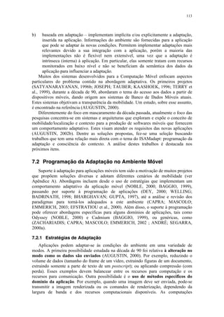113
b) baseada em adaptação – implementam implícita e/ou explicitamente a adaptação,
inserida na aplicação. Informações do ambiente são fornecidas para a aplicação
que pode se adaptar às novas condições. Permitem implementar adaptações mais
relevantes devido a sua integração com a aplicação, porém a maioria das
implementações não é flexível nem extensível, uma vez que a adaptação é
intrínseca (interna) à aplicação. Em particular, elas somente tratam com recursos
monitorados em baixo nível e não se beneficiam da semântica dos dados da
aplicação para influenciar a adaptação.
Muitos dos sistemas desenvolvidos para a Computação Móvel enfocam aspectos
particulares do problema contido na abordagem adaptativa. Os primeiros projetos
(SATYANARAYANAN, 1996b; JOSEPH; TAUBER; KAASHOEK, 1996; TERRY et
al., 1999), durante a década de 90, abordaram o tema do acesso aos dados a partir de
dispositivos móveis, dando origem aos sistemas de Banco de Dados Móveis atuais.
Estes sistemas objetivam a transparência da mobilidade. Um estudo, sobre esse assunto,
é encontrado na referência (AUGUSTIN, 2000).
Diferentemente do foco em mascaramento da década passada, atualmente o foco das
pesquisas concentra-se em sistemas e arquiteturas que exploram e expõe o conceito de
mobilidade/localização e contexto para a produção de softwares móveis que fornecem
um comportamento adaptativo. Estes visam atender os requisitos das novas aplicações
(AUGUSTIN, 2002b). Dentre as soluções propostas, fez-se uma seleção buscando
trabalhos que tem uma relação mais direta com o tema do ISAMadapt: programação da
adaptação e consciência do contexto. A análise destes trabalhos é destacada nos
próximos itens.
7.2 Programação da Adaptação no Ambiente Móvel
Suporte à adaptação para aplicações móveis tem sido a motivação de muitos projetos
que propõem soluções diversas e adotam diferentes cenários de mobilidade (ver
Apêndice A). Abordagens incluem desde o uso de estratégias que implementam um
comportamento adaptativo da aplicação móvel (NOBLE, 2000; BAGGIO, 1999),
passando por suporte à programação de aplicações (DEY, 2000; WELLING;
BADRINATH, 1998; BHARGHAVAN; GUPTA, 1997), até a análise e revisão dos
paradigmas para torná-los adequados a este ambiente (CAPRA; MASCOLO;
EMMERICH, 2003; EFSTRATIOU et al., 2000). Além disso, o suporte à programação
pode oferecer abordagens específicas para alguns domínios de aplicações, tais como
Odyssey (NOBLE, 2000) e Cadmium (BAGGIO, 1999), ou genéricas, como
(ZACHARIADIS; CAPRA; MASCOLO; EMMERICH, 2002 ; ANDRÈ; SEGARRA,
2000a).
7.2.1 Estratégias de Adaptação
Aplicações podem adaptar-se às condições do ambiente em uma variedade de
modos. A primeira possibilidade estudada na década de 90 foi relativa à alteração no
modo como os dados são enviados (AUGUSTIN, 2000). Por exemplo, reduzindo o
volume de dados (tamanho do frame de um vídeo, extraindo figuras de um documento,
extraindo somente a parte de texto de um postscript); ou aplicando compressão (com
perda). Esses exemplos devem balancear entre os recursos para computação e os
recursos para comunicação. Outra possibilidade é o uso de métodos específicos do
domínio da aplicação. Por exemplo, quando uma imagem deve ser enviada, pode-se
transmitir a imagem renderizada ou os comandos de renderização, dependendo da
largura de banda e dos recursos computacionais disponíveis. As computações
 