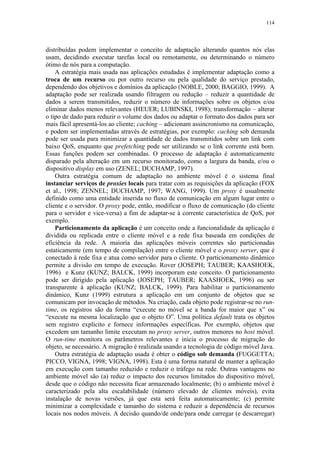 114
distribuídas podem implementar o conceito de adaptação alterando quantos nós elas
usam, decidindo executar tarefas local ou remotamente, ou determinando o número
ótimo de nós para a computação.
A estratégia mais usada nas aplicações estudadas é implementar adaptação como a
troca de um recurso ou por outro recurso ou pela qualidade do serviço prestado,
dependendo dos objetivos e domínios da aplicação (NOBLE, 2000; BAGGIO, 1999). A
adaptação pode ser realizada usando filtragem ou redução – reduzir a quantidade de
dados a serem transmitidos, reduzir o número de informações sobre os objetos e/ou
eliminar dados menos relevantes (HEUER; LUBINSKI, 1998); transformação – alterar
o tipo de dado para reduzir o volume dos dados ou adaptar o formato dos dados para ser
mais fácil apresentá-los ao cliente; caching – adicionam assincronismo na comunicação,
e podem ser implementadas através de estratégias, por exemplo: caching sob demanda
pode ser usada para minimizar a quantidade de dados transmitidos sobre um link com
baixo QoS, enquanto que prefetching pode ser utilizando se o link corrente está bom.
Essas funções podem ser combinadas. O processo de adaptação é automaticamente
disparado pela alteração em um recurso monitorado, como a largura da banda, e/ou o
dispositivo display em uso (ZENEL; DUCHAMP, 1997).
Outra estratégia comum de adaptação no ambiente móvel é o sistema final
instanciar serviços de proxies locais para tratar com as requisições da aplicação (FOX
et al., 1998; ZENNEL; DUCHAMP, 1997; WANG, 1999). Um proxy é usualmente
definido como uma entidade inserida no fluxo de comunicação em algum lugar entre o
cliente e o servidor. O proxy pode, então, modificar o fluxo de comunicação (do cliente
para o servidor e vice-versa) a fim de adaptar-se à corrente característica de QoS, por
exemplo.
Particionamento da aplicação é um conceito onde a funcionalidade da aplicação é
dividida ou replicada entre o cliente móvel e a rede fixa baseada em condições de
eficiência da rede. A maioria das aplicações móveis correntes são particionadas
estaticamente (em tempo de compilação) entre o cliente móvel e o proxy server, que é
conectado à rede fixa e atua como servidor para o cliente. O particionamento dinâmico
permite a divisão em tempo de execução. Rover (JOSEPH; TAUBER; KAASHOEK,
1996) e Kunz (KUNZ; BALCK, 1999) incorporam este conceito. O particionamento
pode ser dirigido pela aplicação (JOSEPH; TAUBER; KAASHOEK, 1996) ou ser
transparente à aplicação (KUNZ; BALCK, 1999). Para habilitar o particionamento
dinâmico, Kunz (1999) estrutura a aplicação em um conjunto de objetos que se
comunicam por invocação de métodos. Na criação, cada objeto pode registrar-se no run-
time, os registros são da forma “execute no móvel se a banda for maior que x” ou
“execute na mesma localização que o objeto O”. Uma política default trata os objetos
sem registro explícito e fornece informações específicas. Por exemplo, objetos que
excedem um tamanho limite executam no proxy server, outros menores no host móvel.
O run-time monitora os parâmetros relevantes e inicia o processo de migração do
objeto, se necessário. A migração é realizada usando a tecnologia de código móvel Java.
Outra estratégia de adaptação usada é obter o código sob demanda (FUGGETTA;
PICCO, VIGNA, 1998; VIGNA, 1998). Esta é uma forma natural de manter a aplicação
em execução com tamanho reduzido e reduzir o tráfego na rede. Outras vantagens no
ambiente móvel são (a) reduz o impacto dos recursos limitados do dispositivo móvel,
desde que o código não necessita ficar armazenado localmente; (b) o ambiente móvel é
caracterizado pela alta escalabilidade (número elevado de clientes móveis), evita
instalação de novas versões, já que esta será feita automaticamente; (c) permite
minimizar a complexidade e tamanho do sistema e reduzir a dependência de recursos
locais nos nodos móveis. A decisão quando/de onde/para onde carregar (e descarregar)
 