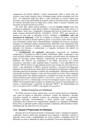 115
componentes de software depende e requer conhecimento sobre o estado atual dos
recursos, como banda, energia e disco. Estratégias podem incluir tecnologias pull e/ou
push. O componente pode não saber a exata localização do recurso remoto que
necessita, o que exige possibilidade de pesquisa. Pode ser necessário trazer a ferramenta
de software necessária junto ao código que a utiliza. Dado os recursos limitados será
necessário um gerenciamento de recursos.
Por outro lado, alguns autores propõem o uso da execução remota como uma
estratégia de adaptação, a qual objetiva reduzir a comunicação entre nodos móveis e a
rede estática. Neste caso, a adaptação é alcançada pela troca do modo como a rede é
usada. Sumatra (RANGANATHAN; ACHARYA, SALTZ, 1997), que monitora os
recursos da rede para as aplicações móveis, considera a mobilidade como um
mecanismo de adaptação. A fim de se adaptar às variações das redes, o programa
móvel deve ser capaz de decidir quando se mover, o que mover e para onde se mover.
Com informações on-line sobre a disponibilidade e qualidade dos recursos, estratégias
baseadas em mobilidade podem automaticamente determinar sítios apropriados para
localização das estruturas de dados e computações que governam o desempenho da
aplicação. Em Sumatra, a comunicação e a migração acontecem sob controle da
aplicação (primitiva go).
A reconfiguração da aplicação, adicionando, removendo ou migrando
componentes é a proposta de DACIA (LITIU; PRAKASH, 2000). A aplicação é vista
como um grafo dirigido de componentes conectados, que pode alterar sua estrutura em
tempo de execução, usando diferentes componentes ou conectando-os de modos
diferentes. Em DACIA, um componente é um PROC (processing and routing
component), conectado a outro seguindo regras e restrições, e com capacidade de ser
relocado. DACIA fornece (i) uma máquina (engine) que executa em cada nodo fixo ou
móvel, e que administra as PROCs, gerencia conexões e relocação (reconfiguração
dinâmica); (ii) um monitor que obtém dados de desempenho da aplicação e implementa
relocação específica da aplicação e políticas de reconfiguração. Aplicações podem ficar
estacionadas (parking) enquanto o nodo está desconectado ou ocioso. Estas continuam
operacionais porém com algumas limitações, e interagem em nome do usuário. DACIA
fornece primitivas para conexão (addProc, removeProc, connectProc, disconnectProc),
migração (moveProc) e comunicação via troca de mensagens (output, input). Engine e
PROCs são de propósito-geral e podem ser reusadas para construir outras aplicações; no
entanto, o monitoramento é específico da aplicação. PROC’s são implementadas em
Java, e executam em PC’s e PDA’s com suporte a personalJava.
7.2.1.1 Análise Comparativa com ISAMadapt
No ISAM, procura-se ofertar suporte para o uso de variadas técnicas de adaptação,
com vistas ao projeto de aplicações standalone. Código sob demanda e alocação
automática baseada no ambiente corrente são estratégias inerentes à arquitetura;
migração, replicação, reescalonamento, e outras técnicas estão inseridas como
construções para expressar um comportamento adaptativo na linguagem ISAMadapt.
Desta forma, a aplicação contém código orientado à adaptação, diferenciando-se dessas
abordagens que são específicas em sua maioria.
7.2.2 Suporte à Programação da Adaptação
Do ponto de vista de desenvolvimento e manutenção, existe a vantagem de organizar
a aplicação. Pode-se adotar duas abordagens para organizar a aplicação: construir a
aplicação inteira tendo a adaptabilidade em mente (embutir a adaptação dentro da
aplicação) ou isolar a adaptação da lógica da aplicação. Essas duas abordagens não são
 