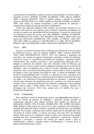 116
necessariamente contraditórias e podem coexistir em uma aplicação. A primeira opção é
abordada em Rover (JOSEPH; TAUBER; KAASHOEK, 1996), Odyssey (NOBLE,
2000) e Cadmium (BAGGIO, 1999). O segundo enfoque é adotado em sistemas
reflexivos (EFSTRATIOU et al., 2000) e também em MoLèNE (ANDRÈ; LE MOÜEL,
2000), onde objetos de contexto encapsulam a parte adaptativa da aplicação, o
comportamento padrão da aplicação permanece independente.
Tornar uma aplicação adaptativa pode requerer uma profunda alteração na sua
estrutura. Para amenizar essa exigência, pode-se embutir o tratamento da adaptação em
sistemas de suporte, que apresentam diferentes arquiteturas. O suporte do sistema pode
ser oferecido na forma de run-time com APIs (JOSEPH; TAUBER; KAASHOEK,
1996; BHARGHAVAN; GUPTA, 1997; BAGGIO, 1999; NOBLE, 2000), toolkits com
frameworks (WELLING; BADRINATH, 1998; ANDRÈ; LE MOÜEL, 2000; DEY,
2001; DEY, 2000), ou middlewares (EFSTRATIOU et al., 2000; PICCO; MURPHY;
ROMAN, 2001; ZACHARIADIS; CAPRA; MASCOLO; EMMERICH, 2002).
7.2.2.1 APIs
Em geral, os primeiros sistemas móveis ofereciam uma interface de acesso às rotinas
de bibliotecas/run-time, como em Odyssey (NOBLE, 2000), Cadmium (BAGGIO,
1999), Timely (BHARGHAVAN; GUPTA, 1997). Em Cadmium, a adaptação está
associada a um conjunto de aspectos (instanciação, replicação, controle da replicação,
controle do acesso ou consistência) governados por estratégias - algoritmos ligados
dinamicamente (por exemplo, prefetching é uma estratégia para replicação) que se
adaptam às alterações do ambiente. Uma visão diferente é dada em Odyssey, que
também focaliza o acesso a dados, porém a adaptação é definida através do conceito de
fidelidade – grau de semelhança com a cópia no servidor. Fidelidade pode ter muitas
dimensões, como consistência (relaxada quando a conectividade é fraca) ou qualidade
da imagem e frames por segundo, para dados de vídeo. A seleção da fidelidade é uma
divisão de responsabilidade entre o servidor e a aplicação em face à alteração no(s)
recurso(s) monitorado(s). Odyssey e Cadmium fornecem políticas específicas de acesso
aos dados e um subsistema de detecção/notificação das alterações. À aplicação cabe
informar quais alterações são significativas para ela, e a política a ser usada no contexto
corrente. Como o subsistema de detecção está embutido na adaptação, a funcionalidade
global torna-se rígida, é difícil definir novos recursos e variações, tornando esta
abordagem não extensível. Além disso, grande parte do trabalho fica para o
programador da aplicação.
7.2.2.2 Frameworks
Para simplificar a tarefa de programação pode-se usar frameworks para capturar o
fluxo de controle do processo de adaptação; a aplicação somente preenche os
componentes específicos dela. Alguns exemplos desta solução são descritos em
(BOLLIGER; GROSS, 1998; WELLING; BASRINATH, 1998; ANDRÈ; SEGARRA,
2000). Bolliger (1998) propõe um framework no qual a adaptação está relacionada à
qualidade percebida pelo usuário. Somente a aplicação (projetista) sabe o que qualidade
significa. Por exemplo, a aplicação pode sacrificar algum grau de qualidade para obter
um tempo de resposta melhor, ou esperar um pouco mais para obter um resultado
melhor. Neste framework, a adaptação é relativa a dados, num sistema de laço fechado
contendo três fases: monitoramento e reação; preparação e transmissão. Quando a
adaptação é necessária, a primeira fase decide que objetos ajustar e quais as
transformações a aplicar; a segunda, realiza a transformação; e a terceira, envia os
objetos transformados para o cliente.
 