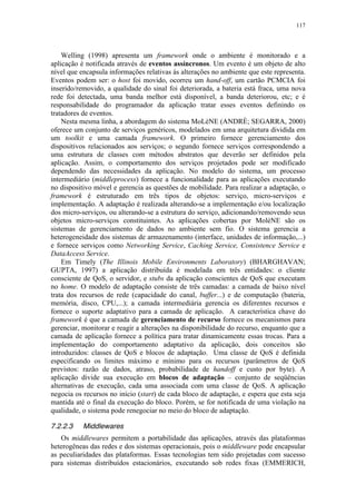 117
Welling (1998) apresenta um framework onde o ambiente é monitorado e a
aplicação é notificada através de eventos assíncronos. Um evento é um objeto de alto
nível que encapsula informações relativas às alterações no ambiente que este representa.
Eventos podem ser: o host foi movido, ocorreu um hand-off, um cartão PCMCIA foi
inserido/removido, a qualidade do sinal foi deteriorada, a bateria está fraca, uma nova
rede foi detectada, uma banda melhor está disponível, a banda deteriorou, etc; e é
responsabilidade do programador da aplicação tratar esses eventos definindo os
tratadores de eventos.
Nesta mesma linha, a abordagem do sistema MoLèNE (ANDRÈ; SEGARRA, 2000)
oferece um conjunto de serviços genéricos, modelados em uma arquitetura dividida em
um toolkit e uma camada framework. O primeiro fornece gerenciamento dos
dispositivos relacionados aos serviços; o segundo fornece serviços correspondendo a
uma estrutura de classes com métodos abstratos que deverão ser definidos pela
aplicação. Assim, o comportamento dos serviços projetados pode ser modificado
dependendo das necessidades da aplicação. No modelo do sistema, um processo
intermediário (middleprocess) fornece a funcionalidade para as aplicações executando
no dispositivo móvel e gerencia as questões de mobilidade. Para realizar a adaptação, o
framework é estruturado em três tipos de objetos: serviço, micro-serviços e
implementação. A adaptação é realizada alterando-se a implementação e/ou localização
dos micro-serviços, ou alterando-se a estrutura do serviço, adicionando/removendo seus
objetos micro-serviços constituintes. As aplicações cobertas por MolèNE são os
sistemas de gerenciamento de dados no ambiente sem fio. O sistema gerencia a
heterogeneidade dos sistemas de armazenamento (interface, unidades de informação,...)
e fornece serviços como Networking Service, Caching Service, Consistence Service e
DataAccess Service.
Em Timely (The Illinois Mobile Environments Laboratory) (BHARGHAVAN;
GUPTA, 1997) a aplicação distribuída é modelada em três entidades: o cliente
consciente de QoS, o servidor, e stubs da aplicação conscientes de QoS que executam
no home. O modelo de adaptação consiste de três camadas: a camada de baixo nível
trata dos recursos de rede (capacidade do canal, buffer...) e de computação (bateria,
memória, disco, CPU,...); a camada intermediária gerencia os diferentes recursos e
fornece o suporte adaptativo para a camada de aplicação. A característica chave do
framework é que a camada de gerenciamento de recurso fornece os mecanismos para
gerenciar, monitorar e reagir a alterações na disponibilidade do recurso, enquanto que a
camada de aplicação fornece a política para tratar dinamicamente essas trocas. Para a
implementação do comportamento adaptativo da aplicação, dois conceitos são
introduzidos: classes de QoS e blocos de adaptação. Uma classe de QoS é definida
especificando os limites máximo e mínimo para os recursos (parâmetros de QoS
previstos: razão de dados, atraso, probabilidade de handoff e custo por byte). A
aplicação divide sua execução em blocos de adaptação – conjunto de seqüências
alternativas de execução, cada uma associada com uma classe de QoS. A aplicação
negocia os recursos no início (start) de cada bloco de adaptação, e espera que esta seja
mantida até o final da execução do bloco. Porém, se for notificada de uma violação na
qualidade, o sistema pode renegociar no meio do bloco de adaptação.
7.2.2.3 Middlewares
Os middlewares permitem a portabilidade das aplicações, através das plataformas
heterogêneas das redes e dos sistemas operacionais, pois o middleware pode encapsular
as peculiaridades das plataformas. Essas tecnologias tem sido projetadas com sucesso
para sistemas distribuídos estacionários, executando sob redes fixas (EMMERICH,
 
