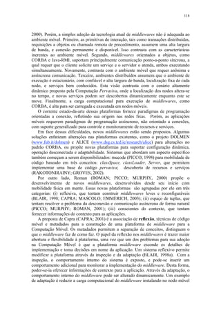 118
2000). Porém, a simples adoção da tecnologia atual de middlewares não é adequada ao
ambiente móvel. Primeiro, as primitivas de interação, tais como transações distribuídas,
requisições a objetos ou chamada remota de procedimento, assumem uma alta largura
de banda, e conexão permanente e disponível. Isso contrasta com as características
inerentes ao ambiente móvel. Segundo, middlewares orientados a objetos, como
CORBA e Java-RMI, suportam principalmente comunicação ponto-a-ponto síncrona, a
qual requer que o cliente solicite um serviço e o servidor o atenda, ambos executando
simultaneamente. Novamente, contrasta com o ambiente móvel que requer anônima e
assíncrona comunicação. Terceiro, ambientes distribuídos assumem que o ambiente de
execução é estacionário, com confiável e alta largura de banda, localização fixa de cada
nodo, e serviços bem conhecidos. Esta visão contrasta com o cenário altamente
dinâmico proposto pela Computação Pervasiva, onde a localização dos nodos altera-se
no tempo, e novos serviços podem ser descobertos dinamicamente enquanto este se
move. Finalmente, a carga computacional para execução de middlewares, como
CORBA, é alta para ser carregada e executada em nodos móveis.
O corrente estado-da-arte dessas plataformas fornece paradigmas de programação
orientadas a conexão, refletindo sua origem nas redes fixas. Porém, as aplicações
móveis requerem paradigmas de programação assíncrono, não orientado a conexões,
com suporte generalizado para controle e monitoramento de recursos e serviços.
Em face dessas dificuldades, novos middlewares estão sendo propostos. Algumas
soluções enfatizam alterações nas plataformas existentes, como o projeto DOLMEN
(www.fub.it/dolmen) e ALICE (www.dsg.cs.tcd.ie/research/alice) para alterações no
padrão CORBA, ou propõe novas plataformas para suportar configuração dinâmica,
operação desconectada e adaptabilidade. Sistemas que abordam um aspecto específico
também começam a serem disponibilizados: mucode (PICCO, 1998) para mobilidade de
código baseado em três conceitos: classSpace, classLoader, Server, que permitem
implementar uma base de código pervasiva; descoberta de recursos e serviços
(RAKOTONIRAINY; GROVES, 2002).
Por outro lado, Roman (ROMAN; PICCO; MURPHY, 2000) propõe o
desenvolvimento de novos middlewares, desenvolvidos desde seu início com
mobilidade física em mente. Essas novas plataformas são agrupadas por ele em três
categorias: (i) reflexiva, que tentam construir middlewares leves e reconfiguráveis
(BLAIR, 1998; CAPRA; MASCOLO; EMMERICH, 2003); (ii) espaço de tuplas, que
tentam resolver o problema da desconexão e comunicação assíncrona de forma natural
(PICCO; MURPHY; ROMAN, 2001); (iii) conscientes do contexto, que tentam
fornecer informações do contexto para as aplicações.
A proposta de Capra (CAPRA; 2001) é a associação de reflexão, técnicas de código
móvel e metadados para a construção de uma plataforma de middleware para a
Computação Móvel. Os metadados permitem a separação de conceitos, distinguem o
que o middleware faz de como faz. O papel da reflexão nos middlewares é trazer maior
abertura e flexibilidade à plataforma, uma vez que um dos problemas para sua adoção
na Computação Móvel é que a plataforma middleware esconde os detalhes de
implementação e toma decisões em nome da aplicação. Um sistema reflexivo permite
modificar a plataforma através da inspeção e da adaptação (BLAIR, 1998a). Com a
inspeção, o comportamento interno do sistema é exposto, e pode-se inserir um
comportamento adicional para monitorar a implementação do middleware. Desta forma,
poder-se-ia oferecer informações de contexto para a aplicação. Através da adaptação, o
comportamento interno do middleware pode ser alterado dinamicamente. Um exemplo
de adaptação é reduzir a carga computacional do middleware instalando no nodo móvel
 