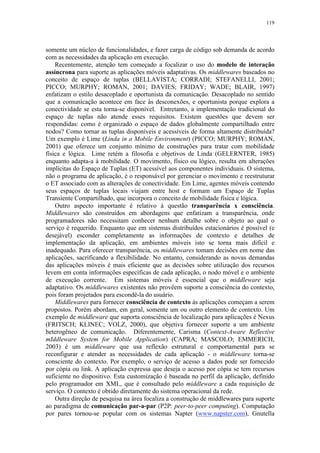 119
somente um núcleo de funcionalidades, e fazer carga de código sob demanda de acordo
com as necessidades da aplicação em execução.
Recentemente, atenção tem começado a focalizar o uso do modelo de interação
assíncrona para suporte as aplicações móveis adaptativas. Os middlewares baseados no
conceito de espaço de tuplas (BELLAVISTA; CORRADI; STEFANELLI, 2001;
PICCO; MURPHY; ROMAN, 2001; DAVIES; FRIDAY; WADE; BLAIR, 1997)
enfatizam o estilo desacoplado e oportunista da comunicação. Desacoplado no sentido
que a comunicação acontece em face às desconexões, e oportunista porque explora a
conectividade se esta torna-se disponível. Entretanto, a implementação tradicional do
espaço de tuplas não atende esses requisitos. Existem questões que devem ser
respondidas: como é organizado o espaço de dados globalmente compartilhado entre
nodos? Como tornar as tuplas disponíveis e acessíveis de forma altamente distribuída?
Um exemplo é Lime (Linda in a Mobile Environment) (PICCO; MURPHY; ROMAN,
2001) que oferece um conjunto mínimo de construções para tratar com mobilidade
física e lógica. Lime retém a filosofia e objetivos de Linda (GELERNTER, 1985)
enquanto adapta-a à mobilidade. O movimento, físico ou lógico, resulta em alterações
implícitas do Espaço de Tuplas (ET) acessível aos componentes individuais. O sistema,
não o programa de aplicação, é o responsável por gerenciar o movimento e reestruturar
o ET associado com as alterações de conectividade. Em Lime, agentes móveis contendo
seus espaços de tuplas locais viajam entre host e formam um Espaço de Tuplas
Transiente Compartilhado, que incorpora o conceito de mobilidade física e lógica.
Outro aspecto importante é relativo à questão transparência x consciência.
Middlewares são construídos em abordagens que enfatizam a transparência, onde
programadores não necessitam conhecer nenhum detalhe sobre o objeto ao qual o
serviço é requerido. Enquanto que em sistemas distribuídos estacionários é possível (e
desejável) esconder completamente as informações de contexto e detalhes de
implementação da aplicação, em ambientes móveis isto se torna mais difícil e
inadequado. Para oferecer transparência, os middlewares tomam decisões em nome das
aplicações, sacrificando a flexibilidade. No entanto, considerando as novas demandas
das aplicações móveis é mais eficiente que as decisões sobre utilização dos recursos
levem em conta informações específicas de cada aplicação, o nodo móvel e o ambiente
de execução corrente. Em sistemas móveis é essencial que o middleware seja
adaptativo. Os middlewares existentes não provêem suporte a consciência do contexto,
pois foram projetados para escondê-la do usuário.
Middlewares para fornecer consciência de contexto às aplicações começam a serem
propostos. Porém abordam, em geral, somente um ou outro elemento de contexto. Um
exemplo de middleware que suporta consciência de localização para aplicações é Nexus
(FRITSCH; KLINEC; VOLZ, 2000), que objetiva fornecer suporte a um ambiente
heterogêneo de comunicação. Diferentemente, Carisma (Context-Aware Reflective
mIddleware System for Mobile Application) (CAPRA; MASCOLO; EMMERICH,
2003) é um middleware que usa reflexão estrutural e comportamental para se
reconfigurar e atender as necessidades de cada aplicação - o middleware torna-se
consciente do contexto. Por exemplo, o serviço de acesso a dados pode ser fornecido
por cópia ou link. A aplicação expressa que deseja o acesso por cópia se tem recursos
suficiente no dispositivo. Esta customização é baseada no perfil da aplicação, definido
pelo programador em XML, que é consultado pelo middleware a cada requisição de
serviço. O contexto é obtido diretamente do sistema operacional da rede.
Outra direção de pesquisa na área focaliza a construção de middlewares para suporte
ao paradigma de comunicação par-a-par (P2P: peer-to-peer computing). Computação
por pares tornou-se popular com os sistemas Napter (www.napster.com), Gnutella
 