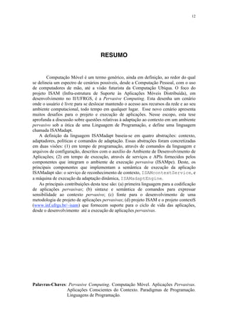 12
RESUMO
Computação Móvel é um termo genérico, ainda em definição, ao redor do qual
se delineia um espectro de cenários possíveis, desde a Computação Pessoal, com o uso
de computadores de mão, até a visão futurista da Computação Ubíqua. O foco do
projeto ISAM (Infra-estrutura de Suporte às Aplicações Móveis Distribuída), em
desenvolvimento no II/UFRGS, é a Pervasive Computing. Esta desenha um cenário
onde o usuário é livre para se deslocar mantendo o acesso aos recursos da rede e ao seu
ambiente computacional, todo tempo em qualquer lugar. Esse novo cenário apresenta
muitos desafios para o projeto e execução de aplicações. Nesse escopo, esta tese
aprofunda a discussão sobre questões relativas à adaptação ao contexto em um ambiente
pervasivo sob a ótica de uma Linguagem de Programação, e define uma linguagem
chamada ISAMadapt.
A definição da linguagem ISAMadapt baseia-se em quatro abstrações: contexto,
adaptadores, políticas e comandos de adaptação. Essas abstrações foram concretizadas
em duas visões: (1) em tempo de programação, através de comandos da linguagem e
arquivos de configuração, descritos com o auxílio do Ambiente de Desenvolvimento de
Aplicações; (2) em tempo de execução, através de serviços e APIs fornecidos pelos
componentes que integram o ambiente de execução pervasiva (ISAMpe). Deste, os
principais componentes que implementam a semântica de execução da aplicação
ISAMadapt são: o serviço de reconhecimento de contexto, ISAMcontextService, e
a máquina de execução da adaptação dinâmica, ISAMadaptEngine.
As principais contribuições desta tese são: (a) primeira linguagem para a codificação
de aplicações pervasivas; (b) sintaxe e semântica de comandos para expressar
sensibilidade ao contexto pervasivo; (c) fonte para o desenvolvimento de uma
metodologia de projeto de aplicações pervasivas; (d) projeto ISAM e o projeto contextS
(www.inf.ufrgs.br/~isam) que fornecem suporte para o ciclo de vida das aplicações,
desde o desenvolvimento até a execução de aplicações pervasivas.
Palavras-Chaves: Pervasive Computing. Computação Móvel. Aplicações Pervasivas.
Aplicações Conscientes do Contexto. Paradigmas de Programação.
Linguagens de Programação.
 