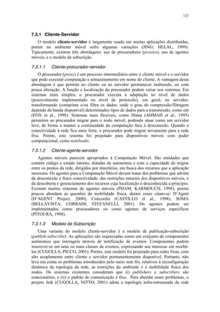 123
7.3.1 Cliente-Servidor
O modelo cliente-servidor é largamente usado em muitas aplicações distribuídas,
porém no ambiente móvel sofre algumas variações (JING; HELAL, 1999).
Tipicamente, existem três abordagens: uso de procuradores (proxies), uso de agentes
móveis, e o modelo de subscrição.
7.3.1.1 Cliente-procurador-servidor
O procurador (proxy) é um processo intermediário entre o cliente móvel e o servidor
que pode executar computação e armazenamento em nome do cliente. A vantagem desta
abordagem é que permite ao cliente ou ao servidor permanecer inalterado, ou com
pouca alteração. A função e localização do procurador podem variar nos sistemas. Em
sistemas mais simples, o procurador executa a adaptação no nível de dados
(possivelmente implementado no nível de protocolo), em geral, no servidor,
transformando (comprime e/ou filtra os dados, onde o grau de compressão/filtragem
depende da banda disponível) determinados tipos de dados para a transmissão, como em
(FOX et al., 1998). Sistemas mais flexíveis, como Diana (AHMAD et al., 1995)
permitem ao procurador migrar para o nodo móvel, podendo atuar como um servidor
leve, de forma a manter a continuidade da computação face à desconexão. Quando a
conectividade à rede fica mais forte, o procurador pode migrar novamente para a rede
fixa. Porém, este sistema foi projetado para dispositivos móveis com poder
computacional, como notebooks.
7.3.1.2 Cliente-agente-servidor
Agentes móveis parecem apropriados à Computação Móvel. São entidades que
contém código e estado interno, dotadas de autonomia e com a capacidade de migrar
entre os pontos da rede, dirigidos por itinerários, em busca dos recursos que a aplicação
necessita. Os agentes para a Computação Móvel devem tratar dos problemas que advém
da desconexão e fraca conectividade, das restrições naturais dos dispositivos móveis, e
da descoberta e gerenciamento dos recursos cuja localização é desconhecida a princípio.
Existem muitos sistemas de agentes móveis (PHAM; KARMOUCH, 1998), porém
poucos abordam as questões da mobilidade física, dentre esses citam-se: D’Agent
(D’AGENT Project, 2000), Concordia (CASTILLO et al., 1998), SOMA
(BELLAVISTA; CORRADI; STEFANELLI, 2001). Os agentes podem ser
implementados como procuradores ou como agentes de serviços específicos
(PITOURA, 1998).
7.3.1.3 Modelo de Subscrição
Uma variante do modelo cliente-servidor é o modelo de publicação-subscrição
(publish-subscribe). As aplicações são organizadas como um conjunto de componentes
autônomos que interagem através de notificação de eventos. Componentes podem
inscrever-se em uma ou mais classes de eventos, expressando seu interesse em recebê-
los (CUGOLLA; PICCO, 2001). Porém, este modelo foi projetado para redes fixas, com
alto acoplamento entre cliente e servidor permanentemente disponível. Portanto, não
leva em conta os problemas introduzidos pelo meio sem fio, relativos à reconfiguração
dinâmica da topologia da rede, às restrições do ambiente e à mobilidade física dos
nodos. Os sistemas existentes consideram que (i) publishers e subscribers são
estacionários, e (ii) o padrão de comunicação é fixo. Para abordar esses problemas, o
projeto Jedi (CUGOLLA; NITTO, 2001) adota a topologia infra-estruturada da rede
 