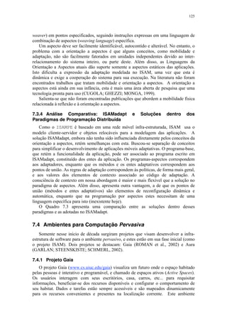 125
weaver) em pontos especificados, seguindo instruções expressas em uma linguagem de
combinação de aspectos (weaving language) específica.
Um aspecto deve ser facilmente identificável, autocontido e alterável. No entanto, o
problema com a orientação a aspectos é que alguns conceitos, como mobilidade e
adaptação, não são facilmente fatorados em unidades independentes devido ao inter-
relacionamento do sistema inteiro, ou parte deste. Além disso, as Linguagens da
Orientação a Aspectos atuais dão suporte somente a aspectos estáticos das aplicações.
Isto dificulta a expressão da adaptação modelada no ISAM, uma vez que esta é
dinâmica e exige a cooperação do sistema para sua execução. Na literatura não foram
encontrados trabalhos que tratam mobilidade e orientação a aspectos. A orientação a
aspectos está ainda em sua infância, esta é mais uma área aberta de pesquisa que uma
tecnologia pronta para uso (CUGOLA; GHEZZI; MONGA, 1999).
Salienta-se que não foram encontradas publicações que abordem a mobilidade física
relacionada à reflexão e à orientação a aspectos.
7.3.4 Análise Comparativa: ISAMadapt e Soluções dentro dos
Paradigmas de Programação Distribuída
Como o ISAMPE é baseado em uma rede móvel infra-estruturada, ISAM usa o
modelo cliente-servidor e objetos relocáveis para a modelagem das aplicações. A
solução ISAMadapt, embora não tenha sido influenciada diretamente pelos conceitos da
orientação a aspectos, retém semelhanças com esta. Buscou-se separação de conceitos
para simplificar o desenvolvimento de aplicações móveis adaptativas. O programa-base,
que retém a funcionalidade da aplicação, pode ser associado ao programa escrito em
ISAMadapt, constituído dos entes da aplicação. Os programas-aspectos correspondem
aos adaptadores, enquanto que os métodos e os entes adaptativos correspondem aos
pontos de união. As regras de adaptação correspondem às políticas, de forma mais geral,
e aos valores dos elementos de contexto associado ao código de adaptação. A
consciência de contexto em nossa abordagem é maior e mais flexível que a solução no
paradigma de aspectos. Além disso, apresenta outra vantagem, a de que os pontos de
união (métodos e entes adaptativos) são elementos de reconfiguração dinâmica e
automática, enquanto que na programação por aspectos estes necessitam de uma
linguagem específica para isto (inexistente hoje).
O Quadro 7.3 apresenta uma comparação entre as soluções dentro desses
paradigmas e as adotadas no ISAMadapt.
7.4 Ambientes para Computação Pervasiva
Somente nesse início de década surgiram projetos que visam desenvolver a infra-
estrutura de software para o ambiente pervasivo, e estes estão em sua fase inicial (como
o projeto ISAM). Dois projetos se destacam: Gaia (ROMAN et al., 2002) e Aura
(GARLAN; STEENSKISTE; SCHMERL, 2002).
7.4.1 Projeto Gaia
O projeto Gaia (www.cs.uiuc.edu/gaia) visualiza um futuro onde o espaço habitado
pelas pessoas é interativo e programável, e chamado de espaços ativos (Active Spaces).
Os usuários interagem com seus escritórios, casa, carros, etc... para requisitar
informações, beneficiar-se dos recursos disponíveis e configurar o comportamento de
seu habitat. Dados e tarefas estão sempre acessíveis e são mapeados dinamicamente
para os recursos convenientes e presentes na localização corrente. Este ambiente
 