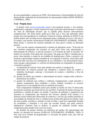 127
de suas propriedades, expressas em XML. Para demonstrar a funcionalidade de Gaia foi
desenvolvida a aplicação de Gerenciamento de Apresentação (slides) (HESS; ROMAN;
CAMPBELL, 2002).
7.4.2 Projeto Aura
O projeto Aura (www.cs.cmu.edu/~aura) é uma proposta recente, e visa projetar,
implementar, empregar e avaliar sistemas de larga escala para demonstrarem o conceito
de “aura de informação pessoal” que se espalha pelas diversas infra-estruturas
computacionais. De forma geral, poder-se-ia dizer que o foco das aplicações deste
projeto são correspondentes ao Ambiente Virtual do Usuário, definido no ISAM. É um
grande projeto que investiga novas arquiteturas para o ambiente pervasivo. Seu foco é
no usuário, suas tarefas e preferências (GARLAN; STEENSKISTE; SCHMERL, 2002).
Desta forma, o conceito de contexto embutido em Aura prevê a ênfase na dimensão
pessoal.
Aura visa dar suporte computacional a cenários de aplicações como: “Fred está em
seu escritório preparando um encontro no qual deve fazer uma apresentação e
demonstração de software. A sala do encontro é a 10 minutos de onde se encontra. No
horário do encontro, Fred ainda não está pronto. Ele pega seu Palm e caminha para a
porta. Aura transfere o estado do seu trabalho do desktop para o Palm, e permite a ele
terminar a apresentação usando comandos de voz enquanto se desloca. Aura infere onde
Fred está indo com base em informações de seu calendário e seu deslocamento físico.
Aura carrega a apresentação e o software de demonstração no computador de projeção,
e inicializa o projetor”.
A arquitetura de software Aura, para atender este cenário, é composta de:
a) observador de contexto pessoal que interpreta o contexto físico do usuário e
identifica localização, antecipa o movimento do usuário e identifica o foco da
atenção deste;
b) gerente de tarefas que mantém a representação da tarefa e mapeia entre contexto e
preferências do usuário;
c) gerente do ambiente que conhece o ambiente computacional e pode descobrir e
montar componentes para completar a tarefa, também reconhece os recursos
disponíveis e avisa quando há troca no ambiente do usuário.
Estes componentes trabalham juntos para atender as tarefas de Fred. O observador
de contexto reconhece que Fred está em seu escritório. O gerente de tarefas nota que sua
preferência é entrada de dados via teclado. O gerente de ambiente é responsável por
encontrar os componentes que fornecem tais serviços. Quando Fred começa a se
deslocar (como notado pelo observador de contexto), o serviço que melhor preenche as
necessidades de entrada de texto é o ditado (como notado pelo gerente de tarefas). Aura
faz uma escolha: reconhece a entrada via fala no Palm, a qual tem capacidade limitada
de vocabulário, e transmite a voz para um servidor remoto, que pode tornar-se
indisponível conforme Fred se desloca. O gerente de ambiente escolhe outros
componentes para atender Fred, caso isto ocorra.
Os desafios do projeto incluem (a) inferência de tarefas; (b) representação das
tarefas; (c) alocação de recursos (GARLAN; STEENSKISTE; SCHMERL, 2002). O
foco num novo modelo de programação é a inovação do projeto Aura, que está em
estágio de proposta.
 