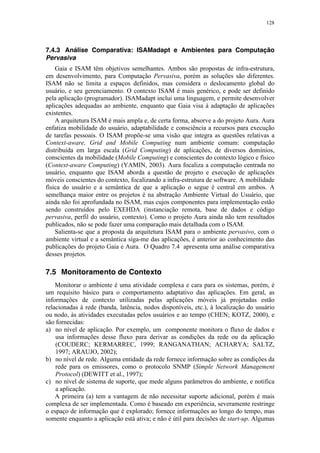 128
7.4.3 Análise Comparativa: ISAMadapt e Ambientes para Computação
Pervasiva
Gaia e ISAM têm objetivos semelhantes. Ambos são propostas de infra-estrutura,
em desenvolvimento, para Computação Pervasiva, porém as soluções são diferentes.
ISAM não se limita a espaços definidos, mas considera o deslocamento global do
usuário, e seu gerenciamento. O contexto ISAM é mais genérico, e pode ser definido
pela aplicação (programador). ISAMadapt inclui uma linguagem, e permite desenvolver
aplicações adequadas ao ambiente, enquanto que Gaia visa à adaptação de aplicações
existentes.
A arquitetura ISAM é mais ampla e, de certa forma, absorve a do projeto Aura. Aura
enfatiza mobilidade do usuário, adaptabilidade e consciência a recursos para execução
de tarefas pessoais. O ISAM propõe-se uma visão que integra as questões relativas a
Context-aware, Grid and Mobile Computing num ambiente comum: computação
distribuída em larga escala (Grid Computing) de aplicações, de diversos domínios,
conscientes da mobilidade (Mobile Computing) e conscientes do contexto lógico e físico
(Context-aware Computing) (YAMIN, 2003). Aura focaliza a computação centrada no
usuário, enquanto que ISAM aborda a questão de projeto e execução de aplicações
móveis conscientes do contexto, focalizando a infra-estrutura de software. A mobilidade
física do usuário e a semântica de que a aplicação o segue é central em ambos. A
semelhança maior entre os projetos é na abstração Ambiente Virtual do Usuário, que
ainda não foi aprofundada no ISAM, mas cujos componentes para implementação estão
sendo construídos pelo EXEHDA (instanciação remota, base de dados e código
pervasiva, perfil do usuário, contexto). Como o projeto Aura ainda não tem resultados
publicados, não se pode fazer uma comparação mais detalhada com o ISAM.
Salienta-se que a proposta da arquitetura ISAM para o ambiente pervasivo, com o
ambiente virtual e a semântica siga-me das aplicações, é anterior ao conhecimento das
publicações do projeto Gaia e Aura. O Quadro 7.4 apresenta uma análise comparativa
desses projetos.
7.5 Monitoramento de Contexto
Monitorar o ambiente é uma atividade complexa e cara para os sistemas, porém, é
um requisito básico para o comportamento adaptativo das aplicações. Em geral, as
informações de contexto utilizadas pelas aplicações móveis já projetadas estão
relacionadas à rede (banda, latência, nodos disponíveis, etc.), à localização do usuário
ou nodo, às atividades executadas pelos usuários e ao tempo (CHEN; KOTZ, 2000), e
são fornecidas:
a) no nível de aplicação. Por exemplo, um componente monitora o fluxo de dados e
usa informações desse fluxo para derivar as condições da rede ou da aplicação
(COUDERC; KERMARREC, 1999; RANGANATHAN; ACHARYA; SALTZ,
1997; ARAUJO, 2002);
b) no nível de rede. Alguma entidade da rede fornece informação sobre as condições da
rede para os emissores, como o protocolo SNMP (Simple Network Management
Protocol) (DEWITT et al., 1997);
c) no nível de sistema de suporte, que mede alguns parâmetros do ambiente, e notifica
a aplicação.
A primeira (a) tem a vantagem de não necessitar suporte adicional, porém é mais
complexa de ser implementada. Como é baseado em experiência, severamente restringe
o espaço de informação que é explorado; fornece informações ao longo do tempo, mas
somente enquanto a aplicação está ativa; e não é útil para decisões de start-up. Algumas
 