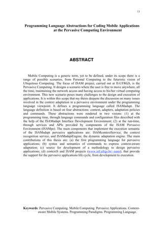 13
Programming Language Abstractions for Coding Mobile Applications
at the Pervasive Computing Environment
ABSTRACT
Mobile Computing is a generic term, yet to be defined, under its scope there is a
range of possible scenarios, from Personal Computing to the futuristic vision of
Ubiquitous Computing. The focus of ISAM project, carried out at II-UFRGS, is the
Pervasive Computing. It designs a scenario where the user is free to move anywhere, all
the time, maintaining the network access and having access to his/her virtual computing
environment. This new scenario poses many challenges to the design and execution of
applications. It is within this scope that my thesis deepens the discussion on many issues
involved in the context adaptation in a pervasive environment under the programming
language viewpoint. It defines a programming language called ISAMadapt. The
language definition is based on four abstractions: context, adapters, adaptation policies
and commands. These abstractions were rendered in two visions: (1) at the
programming time, through language commands and configuration files described with
the help of the ISAMadapt Interface Development Environment; (2) at the run-time,
through services and APIs provided by components of the ISAM Pervasive
Environment (ISAMpe). The main components that implement the execution semantic
of the ISAMadapt pervasive applications are: ISAMcontextService, the context
recognition service, and ISAMadaptEngine, the dynamic adaptation engine. The main
contributions of this thesis are: (a) the first programming language for pervasive
applications; (b) syntax and semantics of commands to express context-aware
adaptation; (c) source for development of a methodology to design pervasive
applications; (d) contextS and ISAM projects (www.inf.ufrgs.br/~isam), that provide
the support for the pervasive applications life cycle, from development to execution.
Keywords: Pervasive Computing. Mobile Computing. Pervasive Applications. Context-
aware Mobile Systems. Programming Paradigms. Programming Language.
 