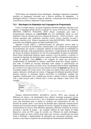 134
ISAM adota uma integração dessas abordagens: abordagem imperativa (comandos
inseridos na linguagem) associada com a diretiva (políticas de adaptação). A
abordagem reflexiva - observar e reagir ao ambiente - está presente (em background) na
consciência ao contexto, subjacente a toda a proposta.
7.6.1 Abordagem da Adaptação nas Linguagens de Programação
Como o exemplo anterior, em geral, linguagens abordam adaptação específica a um
aspecto. A linguagem Klaim (Kernel Language for Agents Interactions and Mobility)
(BETTINI; LORETTI; PUGLIESE, 2001) oferece construções para tratar o
comportamento dinâmico da conectividade dos nós (mobilidade física) no nível
linguístico. Para tal, introduz uma nova categoria de processo – NodeCoordinator – que
executa operações para estabelecer conexões (enter), aceitar conexões (accept) e
remover conexões (exit). Klaim é inspirada em Linda (GELENTERN, 1988), estendida
para tratar com múltiplos espaços de tuplas distribuídos (ET).
Segundo Corradi (2001), o desenvolvimento de aplicações móveis pode se
beneficiar, em termos de flexibilidade e dinamicidade, com a adoção de um paradigma
de programação que assume a separação explícita da especificação da mobilidade do
código da aplicação, onde programadores especificam o comportamento da mobilidade
em termos de políticas declarativas de alto nível desacopladas da lógica da aplicação.
Desta forma, modificação dinâmica requer somente a troca da política, o controle e a
execução da migração são delegados para o suporte à política, transparentemente para o
código da aplicação. Uma política é um conjunto de regras que governam o
comportamento da mobilidade no sistema, especificam quem deve migrar, quando e
para onde. O modelo de execução determina como mapear as especificações em
implementações das políticas em baixo nível. Sua proposta adota políticas engatilhadas
por eventos (event-triggered policies) que indicam as ações de migração que devem ser
executadas quando um evento ocorre. Esta requer um suporte básico para serviços de
registro, detecção e notificação de eventos. A linguagem de definição da política Ponder
permite expressar os elementos básicos envolvidos na mobilidade: entidade que
engatilha a política/ação (on); entidade que executa a política (subject); entidade que
sofre a ação (target); ação a realizar (do); e evento que dispara a ação (when). Por
exemplo,
Inst oblig P1 {
on CPU(load, 90);
subject s = System;
target t = agent Buyer;
do t.go(newNode.toString, run())
when newNode.isReachable() -- ação condicionada
}
Sumatra (RANGANATHAN; ACHARYA; SALTZ, 1997), uma extensão da
biblioteca de classes e do interpretador Java, objetiva investigar programas móveis
conscientes da rede (network-aware), isto é, programas que podem usar a mobilidade
como uma ferramenta para se ajustar às variações nas características da rede. As
decisões de quando, onde e o que mover são deixadas para a aplicação. Sumatra possui
métodos para invocação remota, migração de threads, migração de grupos de objetos, e
monitoramento de recursos. Para diferentes aplicações, diferentes restrições de recursos
governam a decisão de migrar – por exemplo, latência da rede, largura de banda
disponível, ciclos de CPU, carga do servidor, etc. Diferente de outras abordagens,
Sumatra propõe um único monitor para todos esses recursos, considerando que desta
forma é facilitada a implementação de aplicações que necessitam monitorar vários
recursos, e que reduz os requisitos de comunicação do monitoramento distribuído.
 