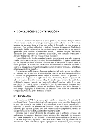 137
8 CONCLUSÕES E CONTRIBUIÇÕES
Como os computadores tornam-se mais portáteis, as pessoas desejam acessar
informações ou executar tarefas em qualquer lugar, a qualquer hora, com os dispositivos
pessoais que carregam junto a si, ou que tenham à disposição no local em que se
encontram. Este ambiente delineia o cenário da Computação Pervasiva. Tradicionais
sistemas distribuídos que assumem um ambiente de execução estacionário não são mais
apropriados para cenários extremamente móveis. Adaptar soluções distribuídas
construídas com premissas de ambiente estacionário, com conexão permanente e
ambiente de execução estável e conhecido, não é indicado.
A mobilidade física impõe restrições inerentes ao ambiente, e estas não podem ser
tratadas como exceções, como ocorre nos sistemas distribuídos. O suporte à mobilidade
traz um conjunto de novos requisitos e desafios para as aplicações existentes e para as
novas aplicações. O núcleo deste desafio está no dinamismo do ambiente conforme o
usuário se move para diferentes localizações, usando diferentes terminais, e estando em
diferentes contextos e situações.
A pesquisa em ambientes para Computação Pervasiva é muito recente, intensificou-
se a partir de 2002, e não existe nenhum resultado estabelecido. O tema mobilidade atrai
o interesse de pesquisadores, como mostra o crescente número de projetos e a
diversidade das propostas de soluções neste campo. Entretanto, observa-se que somente
soluções parciais têm sido desenvolvidas, abordando algum aspecto da mobilidade,
modificando sistemas existentes ou construindo aplicações ad-hoc, a fim de se obter
experiência de como e quanto a mobilidade interfere no ambiente computacional
distribuído. O projeto ISAM contribui no sentido de fornecer uma visão diferente, a
qual integra linguagem e middleware de execução para criar um ambiente de
Computação Pervasiva, como destacado a seguir.
8.1 Conclusões
A arquitetura ISAM foi projetada para atender os requisitos do ambiente de
mobilidade lógica e física em âmbito global, e construída com a suposição da existência
de uma rede pervasiva com suporte à heterogeneidade, conectividade, comunicação e
segurança. O cenário da Computação Pervasiva exige um sistema de execução
complexo, pois deve se ajustar a uma alta dinamicidade de componentes, oriunda de
suas propriedades: mobilidade, portabilidade e conectividade.
Sistemas para o desenvolvimento de aplicações para o ambiente pervasivo são
praticamente inexistentes. Pesquisas muito recentes têm focalizado em requisitos
específicos necessários a este ambiente, notadamente o monitoramento de contextos
locais. Tais projetos não objetivam a construção de aplicações, mas o gerenciamento do
ambiente em si. Um ambiente de suporte à programação de aplicações pervasivas hoje
 